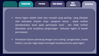 PENGERTIAN PENYEBAB
ANTI
KOROSI
KESIMPULAN
JENIS KOROSI
• Korosi logam adalah salah satu masalah yang penting yang dihadapi
oleh kelompok industri maju. pengaruh korosi dapat terlihat
(pembentukan karat pada permukaan besi) dan tidak terlihat
(keretakan serta terjadinya pengurangan kekuatan logam di bawah
permukaan).
• Pemakaian lapisan pelindung dengan cara coating / pengeceatan, anoda
korban, iccp dan mgps dapat mencegah terjadinya korosi pada logam
 