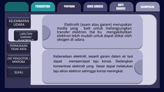 PENGERTIAN PENYEBAB
ANTI
KOROSI
KELEMBAPAN
UDARA
LARUTAN
GARAM/
ELEKTROLIT
ZAT PENGOTOR /
MIKROBA
PERMUKAAN
TIDAK RATA
SUHU
Elektrolit (asam atau garam) merupakan
media yang baik untuk melangsungkan
transfer elektron. Hal itu mengakibatkan
elektron lebih mudah untuk dapat diikat oleh
oksigen di udara.
Keberadaan elektrolit, seperti garam dalam air laut
dapat mempercepat laju korosi. Sedangkan
konsentrasi elektrolit yang besar dapat melakukan
laju aliran elektron sehingga korosi meningkat.
JENIS KOROSI KESIMPULAN
 