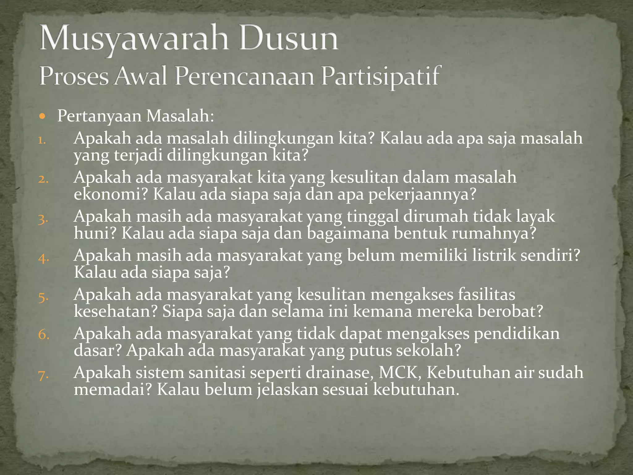  Pertanyaan Masalah:
1. Apakah ada masalah dilingkungan kita? Kalau ada apa saja masalah
yang terjadi dilingkungan kita?
2. Apakah ada masyarakat kita yang kesulitan dalam masalah
ekonomi? Kalau ada siapa saja dan apa pekerjaannya?
3. Apakah masih ada masyarakat yang tinggal dirumah tidak layak
huni? Kalau ada siapa saja dan bagaimana bentuk rumahnya?
4. Apakah masih ada masyarakat yang belum memiliki listrik sendiri?
Kalau ada siapa saja?
5. Apakah ada masyarakat yang kesulitan mengakses fasilitas
kesehatan? Siapa saja dan selama ini kemana mereka berobat?
6. Apakah ada masyarakat yang tidak dapat mengakses pendidikan
dasar? Apakah ada masyarakat yang putus sekolah?
7. Apakah sistem sanitasi seperti drainase, MCK, Kebutuhan air sudah
memadai? Kalau belum jelaskan sesuai kebutuhan.
 