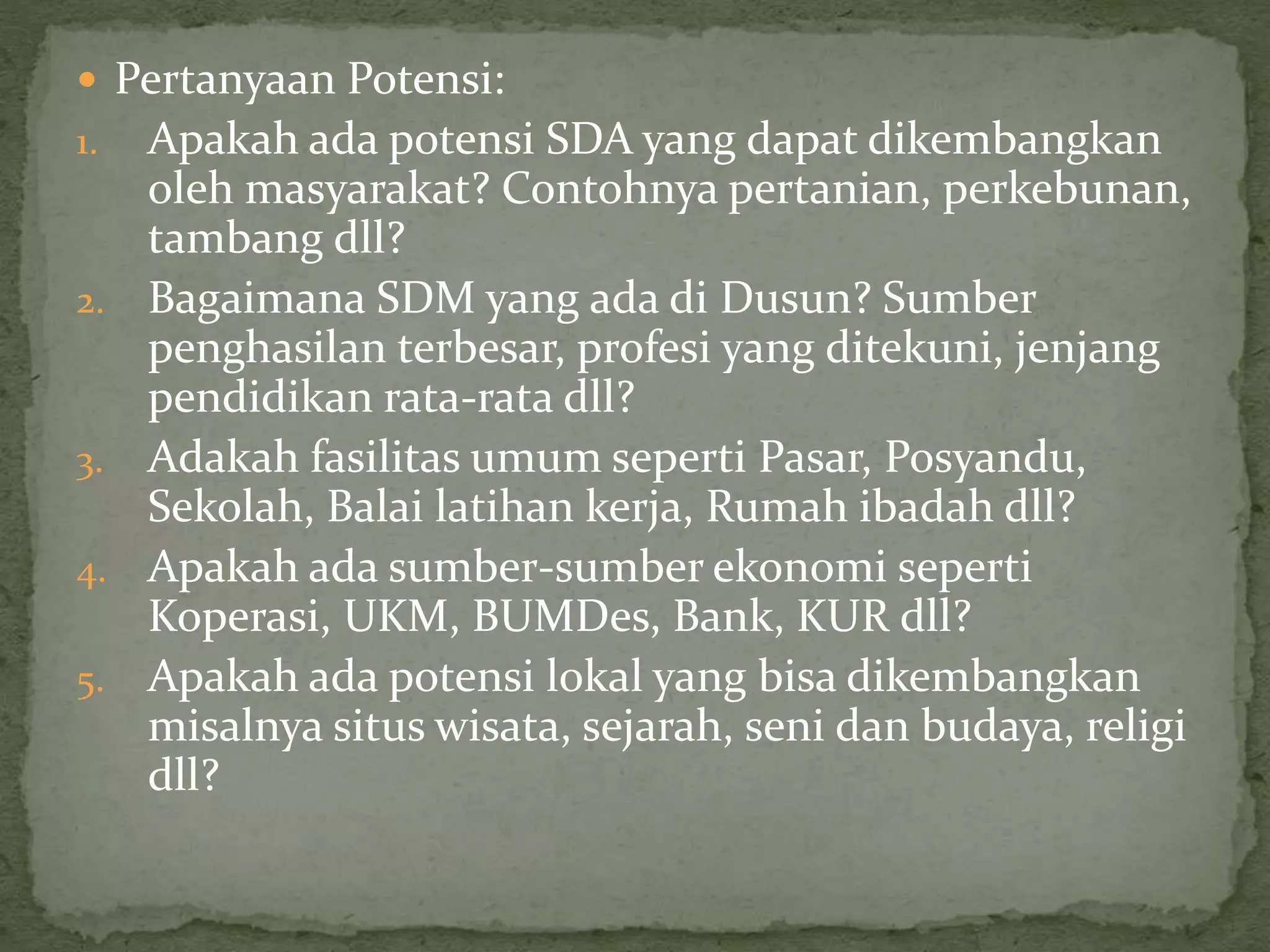  Pertanyaan Potensi:
1. Apakah ada potensi SDA yang dapat dikembangkan
oleh masyarakat? Contohnya pertanian, perkebunan,
tambang dll?
2. Bagaimana SDM yang ada di Dusun? Sumber
penghasilan terbesar, profesi yang ditekuni, jenjang
pendidikan rata-rata dll?
3. Adakah fasilitas umum seperti Pasar, Posyandu,
Sekolah, Balai latihan kerja, Rumah ibadah dll?
4. Apakah ada sumber-sumber ekonomi seperti
Koperasi, UKM, BUMDes, Bank, KUR dll?
5. Apakah ada potensi lokal yang bisa dikembangkan
misalnya situs wisata, sejarah, seni dan budaya, religi
dll?
 