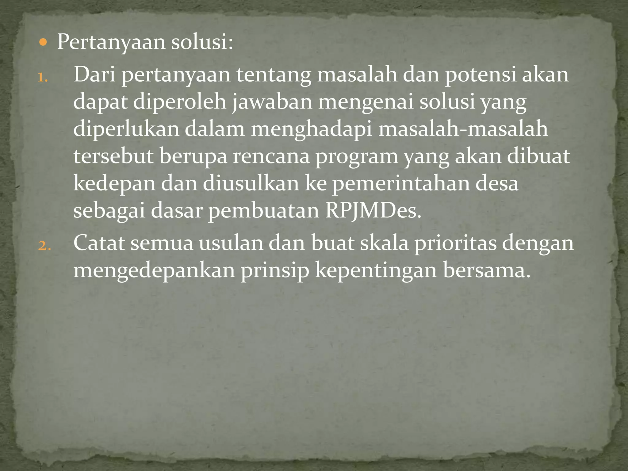  Pertanyaan solusi:
1. Dari pertanyaan tentang masalah dan potensi akan
dapat diperoleh jawaban mengenai solusi yang
diperlukan dalam menghadapi masalah-masalah
tersebut berupa rencana program yang akan dibuat
kedepan dan diusulkan ke pemerintahan desa
sebagai dasar pembuatan RPJMDes.
2. Catat semua usulan dan buat skala prioritas dengan
mengedepankan prinsip kepentingan bersama.
 