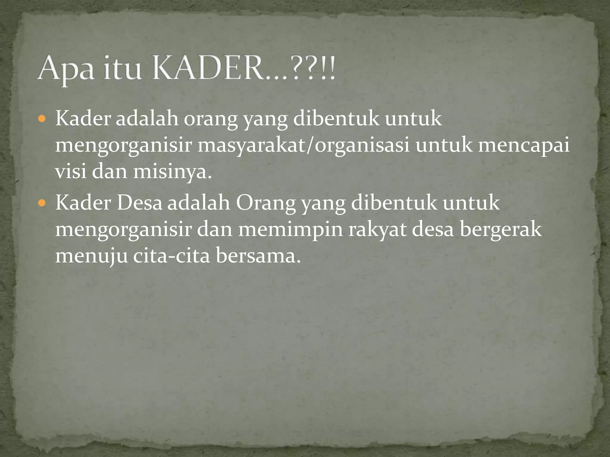  Kader adalah orang yang dibentuk untuk
mengorganisir masyarakat/organisasi untuk mencapai
visi dan misinya.
 Kader Desa adalah Orang yang dibentuk untuk
mengorganisir dan memimpin rakyat desa bergerak
menuju cita-cita bersama.
 