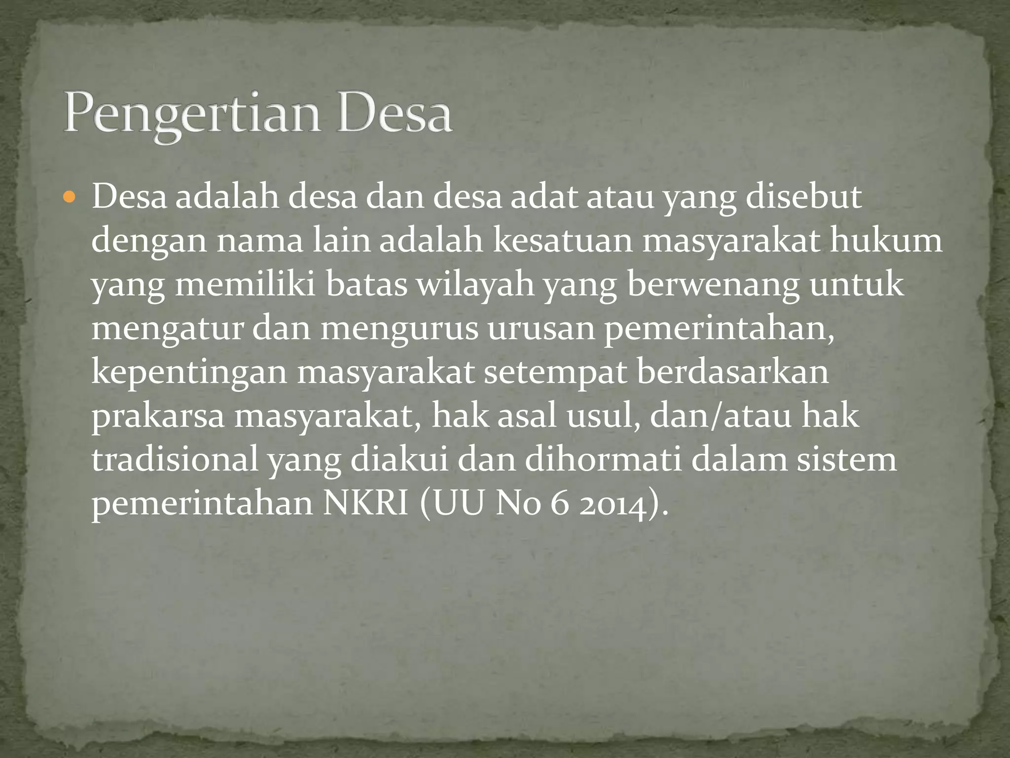  Desa adalah desa dan desa adat atau yang disebut
dengan nama lain adalah kesatuan masyarakat hukum
yang memiliki batas wilayah yang berwenang untuk
mengatur dan mengurus urusan pemerintahan,
kepentingan masyarakat setempat berdasarkan
prakarsa masyarakat, hak asal usul, dan/atau hak
tradisional yang diakui dan dihormati dalam sistem
pemerintahan NKRI (UU No 6 2014).
 