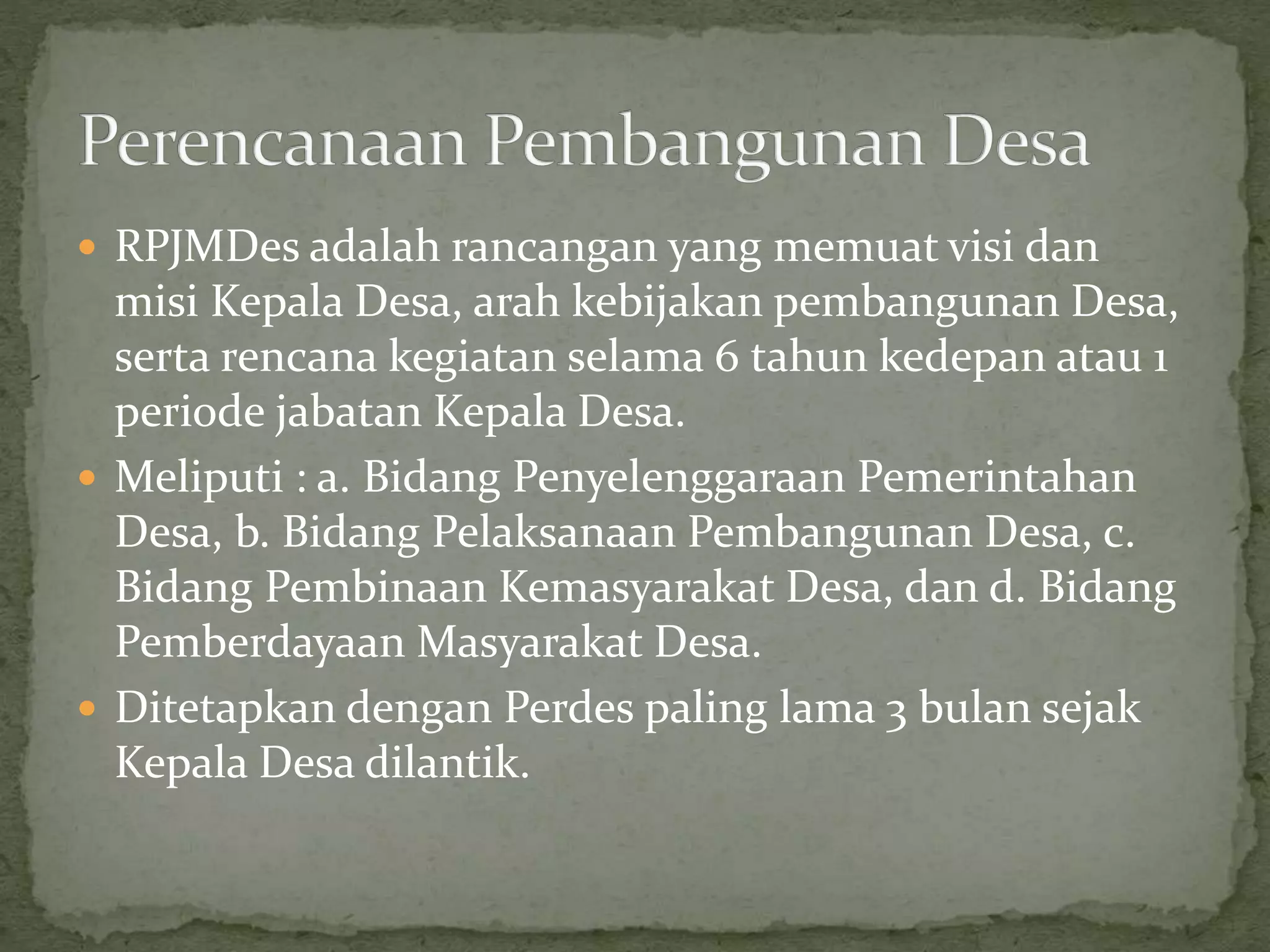  RPJMDes adalah rancangan yang memuat visi dan
misi Kepala Desa, arah kebijakan pembangunan Desa,
serta rencana kegiatan selama 6 tahun kedepan atau 1
periode jabatan Kepala Desa.
 Meliputi : a. Bidang Penyelenggaraan Pemerintahan
Desa, b. Bidang Pelaksanaan Pembangunan Desa, c.
Bidang Pembinaan Kemasyarakat Desa, dan d. Bidang
Pemberdayaan Masyarakat Desa.
 Ditetapkan dengan Perdes paling lama 3 bulan sejak
Kepala Desa dilantik.
 