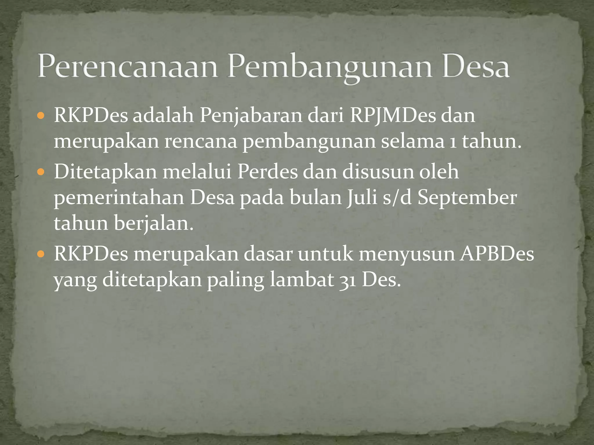  RKPDes adalah Penjabaran dari RPJMDes dan
merupakan rencana pembangunan selama 1 tahun.
 Ditetapkan melalui Perdes dan disusun oleh
pemerintahan Desa pada bulan Juli s/d September
tahun berjalan.
 RKPDes merupakan dasar untuk menyusun APBDes
yang ditetapkan paling lambat 31 Des.
 