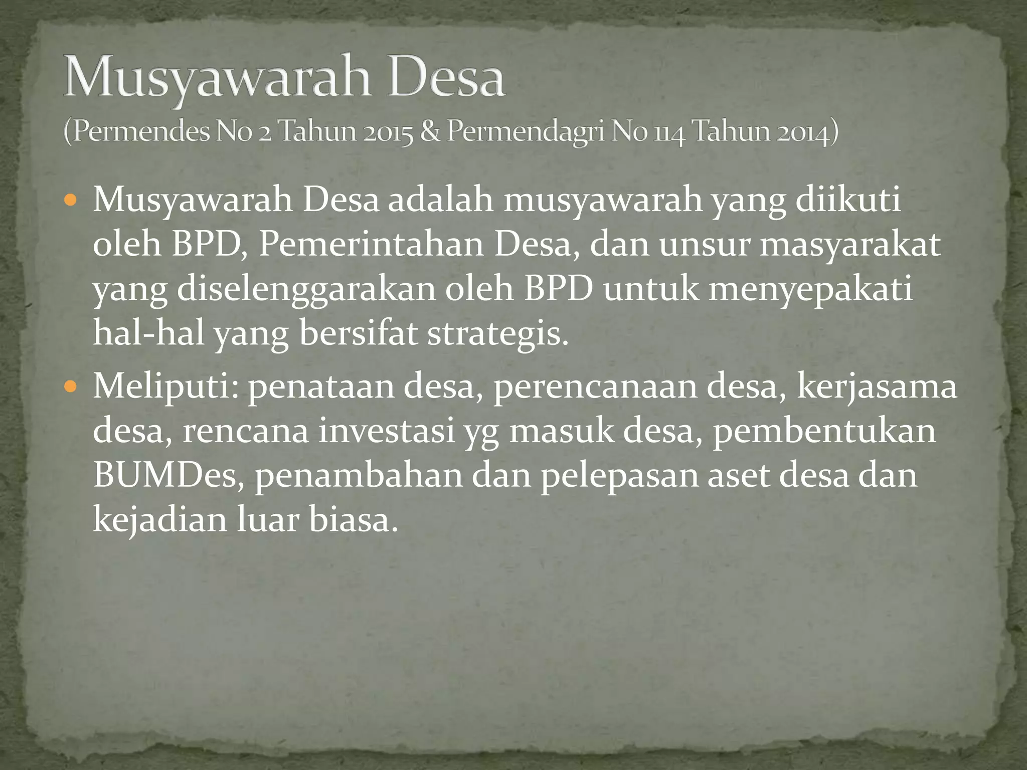  Musyawarah Desa adalah musyawarah yang diikuti
oleh BPD, Pemerintahan Desa, dan unsur masyarakat
yang diselenggarakan oleh BPD untuk menyepakati
hal-hal yang bersifat strategis.
 Meliputi: penataan desa, perencanaan desa, kerjasama
desa, rencana investasi yg masuk desa, pembentukan
BUMDes, penambahan dan pelepasan aset desa dan
kejadian luar biasa.
 