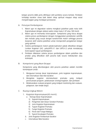 4 Kepramukaan
belajar peserta didik perlu dihimpun oleh pembina secara berkala. Penilaian
terhadap karakter siswa baik dalam sikap spiritual maupun sikap sosial
menjadi bagian yang mendapat penekanan.
A. Petunjuk Pembelajaran
1. Materi ajar ini digunakan selama mengikuti pelatihan pada mata latih
Kepramukaan dengan alokasi waktu tatap muka 4 JP atau 180 menit.
2. Materi ajar ini memandu ketercapaian kompetensi yang harus dicapai
selama proses pembelajaran dengan menggunakan pendekatan saintifik
dan metode yang sesuai dengan karakteristik materi sehingga peserta
berperan aktif selama pelatihan untuk memperoleh pengalaman belajar
yang optimal.
3. Selama pembelajaran materi pokok/submateri pokok difasilitasi dengan
Lembar Kegiatan (LK), yaituLKPS.4.1 dan LKPS.4.2 untuk mendukung
ketercapaian tujuan pembelajaran.
4. Penilaian dilakukan selama proses pembelajaran dalam pelatihan dan
produk yang dihasilkan oleh peserta baik secara individu/dan atau
kelompok.
B. Kompetensi yang Akan Dicapai
Kompetensi yang dikembangkan oleh peserta pelatihan adalah memiliki
kemampuan untuk:
1. Menguasai konsep dasar kepramukaan, jenis kegiatan kepramukaan,
dan internalisasi nilai-nilai karakter.
2. Mengelola kegiatan ekstrakurikuler pramuka yang meliputi
perencanaan program, pelaksanaan strategi kegiatan, dan penilaian.
3. Melaksanakan evaluasi program yang meliputi monitoring dan evaluasi,
pelaporan, dan tindak lanjut.
C. Ruang Lingkup Materi
1. Kegiatan Kepramukaan(45 menit):
a. Konsep Dasar Kepramukaan
1) Sejarah Kepramukaan
2) Pengertian dan Dasar Gerakan Pramuka
3) Jenis Kegiatan Kepramukaan
4) Tujuan Kegiatan Pramuka
5) Fungsi Kegiatan Pramuka
6) Peran dan Fungsi Mabigus
7) Syarat Kecakapan Pramuka
b. Jenis Kegiatan Pembentuk Karakter
c. Internalisasi Nilai Karakter
4 Kepramukaan
belajar peserta didik perlu dihimpun oleh pembina secara berkala. Penilaian
terhadap karakter siswa baik dalam sikap spiritual maupun sikap sosial
menjadi bagian yang mendapat penekanan.
A. Petunjuk Pembelajaran
1. Materi ajar ini digunakan selama mengikuti pelatihan pada mata latih
Kepramukaan dengan alokasi waktu tatap muka 4 JP atau 180 menit.
2. Materi ajar ini memandu ketercapaian kompetensi yang harus dicapai
selama proses pembelajaran dengan menggunakan pendekatan saintifik
dan metode yang sesuai dengan karakteristik materi sehingga peserta
berperan aktif selama pelatihan untuk memperoleh pengalaman belajar
yang optimal.
3. Selama pembelajaran materi pokok/submateri pokok difasilitasi dengan
Lembar Kegiatan (LK), yaituLKPS.4.1 dan LKPS.4.2 untuk mendukung
ketercapaian tujuan pembelajaran.
4. Penilaian dilakukan selama proses pembelajaran dalam pelatihan dan
produk yang dihasilkan oleh peserta baik secara individu/dan atau
kelompok.
B. Kompetensi yang Akan Dicapai
Kompetensi yang dikembangkan oleh peserta pelatihan adalah memiliki
kemampuan untuk:
1. Menguasai konsep dasar kepramukaan, jenis kegiatan kepramukaan,
dan internalisasi nilai-nilai karakter.
2. Mengelola kegiatan ekstrakurikuler pramuka yang meliputi
perencanaan program, pelaksanaan strategi kegiatan, dan penilaian.
3. Melaksanakan evaluasi program yang meliputi monitoring dan evaluasi,
pelaporan, dan tindak lanjut.
C. Ruang Lingkup Materi
1. Kegiatan Kepramukaan(45 menit):
a. Konsep Dasar Kepramukaan
1) Sejarah Kepramukaan
2) Pengertian dan Dasar Gerakan Pramuka
3) Jenis Kegiatan Kepramukaan
4) Tujuan Kegiatan Pramuka
5) Fungsi Kegiatan Pramuka
6) Peran dan Fungsi Mabigus
7) Syarat Kecakapan Pramuka
b. Jenis Kegiatan Pembentuk Karakter
c. Internalisasi Nilai Karakter
4 Kepramukaan
belajar peserta didik perlu dihimpun oleh pembina secara berkala. Penilaian
terhadap karakter siswa baik dalam sikap spiritual maupun sikap sosial
menjadi bagian yang mendapat penekanan.
A. Petunjuk Pembelajaran
1. Materi ajar ini digunakan selama mengikuti pelatihan pada mata latih
Kepramukaan dengan alokasi waktu tatap muka 4 JP atau 180 menit.
2. Materi ajar ini memandu ketercapaian kompetensi yang harus dicapai
selama proses pembelajaran dengan menggunakan pendekatan saintifik
dan metode yang sesuai dengan karakteristik materi sehingga peserta
berperan aktif selama pelatihan untuk memperoleh pengalaman belajar
yang optimal.
3. Selama pembelajaran materi pokok/submateri pokok difasilitasi dengan
Lembar Kegiatan (LK), yaituLKPS.4.1 dan LKPS.4.2 untuk mendukung
ketercapaian tujuan pembelajaran.
4. Penilaian dilakukan selama proses pembelajaran dalam pelatihan dan
produk yang dihasilkan oleh peserta baik secara individu/dan atau
kelompok.
B. Kompetensi yang Akan Dicapai
Kompetensi yang dikembangkan oleh peserta pelatihan adalah memiliki
kemampuan untuk:
1. Menguasai konsep dasar kepramukaan, jenis kegiatan kepramukaan,
dan internalisasi nilai-nilai karakter.
2. Mengelola kegiatan ekstrakurikuler pramuka yang meliputi
perencanaan program, pelaksanaan strategi kegiatan, dan penilaian.
3. Melaksanakan evaluasi program yang meliputi monitoring dan evaluasi,
pelaporan, dan tindak lanjut.
C. Ruang Lingkup Materi
1. Kegiatan Kepramukaan(45 menit):
a. Konsep Dasar Kepramukaan
1) Sejarah Kepramukaan
2) Pengertian dan Dasar Gerakan Pramuka
3) Jenis Kegiatan Kepramukaan
4) Tujuan Kegiatan Pramuka
5) Fungsi Kegiatan Pramuka
6) Peran dan Fungsi Mabigus
7) Syarat Kecakapan Pramuka
b. Jenis Kegiatan Pembentuk Karakter
c. Internalisasi Nilai Karakter
 