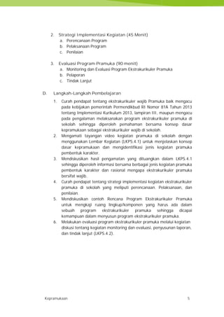 Kepramukaan 5
2. Strategi Implementasi Kegiatan (45 Menit)
a. Perencanaan Program
b. Pelaksanaan Program
c. Penilaian
3. Evaluasi Program Pramuka (90 menit)
a. Monitoring dan Evaluasi Program Ekstrakurikuler Pramuka
b. Pelaporan
c. Tindak Lanjut
D. Langkah-Langkah Pembelajaran
1. Curah pendapat tentang ekstrakurikuler wajib Pramuka baik mengacu
pada kebijakan pemerintah Permendikbud RI Nomor 81A Tahun 2013
tentang Implementasi Kurikulum 2013, lampiran III, maupun mengacu
pada pengalaman melaksanakan program ekstrakurikuler pramuka di
sekolah sehingga diperoleh pemahaman bersama konsep dasar
kepramukaan sebagai ekstrakurikuler wajib di sekolah.
2. Mengamati tayangan video kegiatan pramuka di sekolah dengan
menggunakan Lembar Kegiatan (LKPS.4.1) untuk menjelaskan konsep
dasar kepramukaan dan mengidentifikasi jenis kegiatan pramuka
pembentuk karakter.
3. Mendiskusikan hasil pengamatan yang dituangkan dalam LKPS.4.1
sehingga diperoleh informasi bersama berbagai jenis kegiatan pramuka
pembentuk karakter dan rasional mengapa ekstrakurikuler pramuka
bersifat wajib.
4. Curah pendapat tentang strategi implementasi kegiatan ekstrakurikuler
pramuka di sekolah yang meliputi perencanaan. Pelaksanaan, dan
penilaian.
5. Mendiskusikan contoh Rencana Program Ekstrakurikuler Pramuka
untuk mengkaji ruang lingkup/komponen yang harus ada dalam
sebuah program ekstrakurikuler pramuka sehingga dicapai
kemampuan dalam menyusun program ekstrakurikuler pramuka.
6. Melakukan evaluasi program ekstrakurikuler pramuka melalui kegiatan
diskusi tentang kegiatan monitoring dan evaluasi, penyusunan laporan,
dan tindak lanjut (LKPS.4.2).
Kepramukaan 5
2. Strategi Implementasi Kegiatan (45 Menit)
a. Perencanaan Program
b. Pelaksanaan Program
c. Penilaian
3. Evaluasi Program Pramuka (90 menit)
a. Monitoring dan Evaluasi Program Ekstrakurikuler Pramuka
b. Pelaporan
c. Tindak Lanjut
D. Langkah-Langkah Pembelajaran
1. Curah pendapat tentang ekstrakurikuler wajib Pramuka baik mengacu
pada kebijakan pemerintah Permendikbud RI Nomor 81A Tahun 2013
tentang Implementasi Kurikulum 2013, lampiran III, maupun mengacu
pada pengalaman melaksanakan program ekstrakurikuler pramuka di
sekolah sehingga diperoleh pemahaman bersama konsep dasar
kepramukaan sebagai ekstrakurikuler wajib di sekolah.
2. Mengamati tayangan video kegiatan pramuka di sekolah dengan
menggunakan Lembar Kegiatan (LKPS.4.1) untuk menjelaskan konsep
dasar kepramukaan dan mengidentifikasi jenis kegiatan pramuka
pembentuk karakter.
3. Mendiskusikan hasil pengamatan yang dituangkan dalam LKPS.4.1
sehingga diperoleh informasi bersama berbagai jenis kegiatan pramuka
pembentuk karakter dan rasional mengapa ekstrakurikuler pramuka
bersifat wajib.
4. Curah pendapat tentang strategi implementasi kegiatan ekstrakurikuler
pramuka di sekolah yang meliputi perencanaan. Pelaksanaan, dan
penilaian.
5. Mendiskusikan contoh Rencana Program Ekstrakurikuler Pramuka
untuk mengkaji ruang lingkup/komponen yang harus ada dalam
sebuah program ekstrakurikuler pramuka sehingga dicapai
kemampuan dalam menyusun program ekstrakurikuler pramuka.
6. Melakukan evaluasi program ekstrakurikuler pramuka melalui kegiatan
diskusi tentang kegiatan monitoring dan evaluasi, penyusunan laporan,
dan tindak lanjut (LKPS.4.2).
Kepramukaan 5
2. Strategi Implementasi Kegiatan (45 Menit)
a. Perencanaan Program
b. Pelaksanaan Program
c. Penilaian
3. Evaluasi Program Pramuka (90 menit)
a. Monitoring dan Evaluasi Program Ekstrakurikuler Pramuka
b. Pelaporan
c. Tindak Lanjut
D. Langkah-Langkah Pembelajaran
1. Curah pendapat tentang ekstrakurikuler wajib Pramuka baik mengacu
pada kebijakan pemerintah Permendikbud RI Nomor 81A Tahun 2013
tentang Implementasi Kurikulum 2013, lampiran III, maupun mengacu
pada pengalaman melaksanakan program ekstrakurikuler pramuka di
sekolah sehingga diperoleh pemahaman bersama konsep dasar
kepramukaan sebagai ekstrakurikuler wajib di sekolah.
2. Mengamati tayangan video kegiatan pramuka di sekolah dengan
menggunakan Lembar Kegiatan (LKPS.4.1) untuk menjelaskan konsep
dasar kepramukaan dan mengidentifikasi jenis kegiatan pramuka
pembentuk karakter.
3. Mendiskusikan hasil pengamatan yang dituangkan dalam LKPS.4.1
sehingga diperoleh informasi bersama berbagai jenis kegiatan pramuka
pembentuk karakter dan rasional mengapa ekstrakurikuler pramuka
bersifat wajib.
4. Curah pendapat tentang strategi implementasi kegiatan ekstrakurikuler
pramuka di sekolah yang meliputi perencanaan. Pelaksanaan, dan
penilaian.
5. Mendiskusikan contoh Rencana Program Ekstrakurikuler Pramuka
untuk mengkaji ruang lingkup/komponen yang harus ada dalam
sebuah program ekstrakurikuler pramuka sehingga dicapai
kemampuan dalam menyusun program ekstrakurikuler pramuka.
6. Melakukan evaluasi program ekstrakurikuler pramuka melalui kegiatan
diskusi tentang kegiatan monitoring dan evaluasi, penyusunan laporan,
dan tindak lanjut (LKPS.4.2).
 