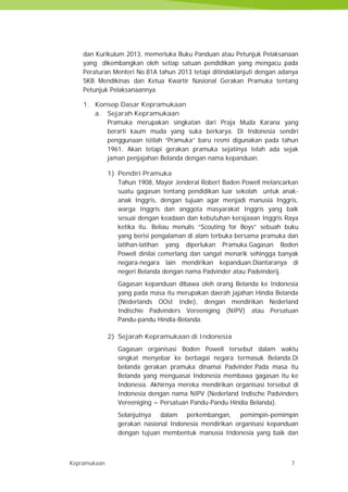 Kepramukaan 7
dan Kurikulum 2013, memerluka Buku Panduan atau Petunjuk Pelaksanaan
yang dikembangkan oleh setiap satuan pendidikan yang mengacu pada
Peraturan Menteri No.81A tahun 2013 tetapi ditindaklanjuti dengan adanya
SKB Mendikinas dan Ketua Kwartir Nasional Gerakan Pramuka tentang
Petunjuk Pelaksanaannya.
1. Konsep Dasar Kepramukaan
a. Sejarah Kepramukaan
Pramuka merupakan singkatan dari Praja Muda Karana yang
berarti kaum muda yang suka berkarya. Di Indonesia sendiri
penggunaan istilah “Pramuka” baru resmi digunakan pada tahun
1961. Akan tetapi gerakan pramuka sejatinya telah ada sejak
jaman penjajahan Belanda dengan nama kepanduan.
1) Pendiri Pramuka
Tahun 1908, Mayor Jenderal Robert Baden Powell melancarkan
suatu gagasan tentang pendidikan luar sekolah untuk anak-
anak Inggris, dengan tujuan agar menjadi manusia Inggris,
warga Inggris dan anggota masyarakat Inggris yang baik
sesuai dengan keadaan dan kebutuhan kerajaaan Inggris Raya
ketika itu. Beliau menulis “Scouting for Boys” sebuah buku
yang berisi pengalaman di alam terbuka bersama pramuka dan
latihan-latihan yang diperlukan Pramuka.Gagasan Boden
Powell dinilai cemerlang dan sangat menarik sehingga banyak
negara-negara lain mendirikan kepanduan.Diantaranya di
negeri Belanda dengan nama Padvinder atau Padvinderij.
Gagasan kepanduan dibawa oleh orang Belanda ke Indonesia
yang pada masa itu merupakan daerah jajahan Hindia Belanda
(Nederlands OOst Indie), dengan mendirikan Nederland
Indischie Padvinders Vereeniging (NIPV) atau Persatuan
Pandu-pandu Hindia-Belanda.
2) Sejarah Kepramukaan di Indonesia
Gagasan organisasi Boden Powell tersebut dalam waktu
singkat menyebar ke berbagai negara termasuk Belanda.Di
belanda gerakan pramuka dinamai Padvinder.Pada masa itu
Belanda yang menguasai Indonesia membawa gagasan itu ke
Indonesia. Akhirnya mereka mendirikan organisasi tersebut di
Indonesia dengan nama NIPV (Nederland Indische Padvinders
Vereeniging = Persatuan Pandu-Pandu Hindia Belanda).
Selanjutnya dalam perkembangan, pemimpin-pemimpin
gerakan nasional Indonesia mendirikan organisasi kepanduan
dengan tujuan membentuk manusia Indonesia yang baik dan
Kepramukaan 7
dan Kurikulum 2013, memerluka Buku Panduan atau Petunjuk Pelaksanaan
yang dikembangkan oleh setiap satuan pendidikan yang mengacu pada
Peraturan Menteri No.81A tahun 2013 tetapi ditindaklanjuti dengan adanya
SKB Mendikinas dan Ketua Kwartir Nasional Gerakan Pramuka tentang
Petunjuk Pelaksanaannya.
1. Konsep Dasar Kepramukaan
a. Sejarah Kepramukaan
Pramuka merupakan singkatan dari Praja Muda Karana yang
berarti kaum muda yang suka berkarya. Di Indonesia sendiri
penggunaan istilah “Pramuka” baru resmi digunakan pada tahun
1961. Akan tetapi gerakan pramuka sejatinya telah ada sejak
jaman penjajahan Belanda dengan nama kepanduan.
1) Pendiri Pramuka
Tahun 1908, Mayor Jenderal Robert Baden Powell melancarkan
suatu gagasan tentang pendidikan luar sekolah untuk anak-
anak Inggris, dengan tujuan agar menjadi manusia Inggris,
warga Inggris dan anggota masyarakat Inggris yang baik
sesuai dengan keadaan dan kebutuhan kerajaaan Inggris Raya
ketika itu. Beliau menulis “Scouting for Boys” sebuah buku
yang berisi pengalaman di alam terbuka bersama pramuka dan
latihan-latihan yang diperlukan Pramuka.Gagasan Boden
Powell dinilai cemerlang dan sangat menarik sehingga banyak
negara-negara lain mendirikan kepanduan.Diantaranya di
negeri Belanda dengan nama Padvinder atau Padvinderij.
Gagasan kepanduan dibawa oleh orang Belanda ke Indonesia
yang pada masa itu merupakan daerah jajahan Hindia Belanda
(Nederlands OOst Indie), dengan mendirikan Nederland
Indischie Padvinders Vereeniging (NIPV) atau Persatuan
Pandu-pandu Hindia-Belanda.
2) Sejarah Kepramukaan di Indonesia
Gagasan organisasi Boden Powell tersebut dalam waktu
singkat menyebar ke berbagai negara termasuk Belanda.Di
belanda gerakan pramuka dinamai Padvinder.Pada masa itu
Belanda yang menguasai Indonesia membawa gagasan itu ke
Indonesia. Akhirnya mereka mendirikan organisasi tersebut di
Indonesia dengan nama NIPV (Nederland Indische Padvinders
Vereeniging = Persatuan Pandu-Pandu Hindia Belanda).
Selanjutnya dalam perkembangan, pemimpin-pemimpin
gerakan nasional Indonesia mendirikan organisasi kepanduan
dengan tujuan membentuk manusia Indonesia yang baik dan
Kepramukaan 7
dan Kurikulum 2013, memerluka Buku Panduan atau Petunjuk Pelaksanaan
yang dikembangkan oleh setiap satuan pendidikan yang mengacu pada
Peraturan Menteri No.81A tahun 2013 tetapi ditindaklanjuti dengan adanya
SKB Mendikinas dan Ketua Kwartir Nasional Gerakan Pramuka tentang
Petunjuk Pelaksanaannya.
1. Konsep Dasar Kepramukaan
a. Sejarah Kepramukaan
Pramuka merupakan singkatan dari Praja Muda Karana yang
berarti kaum muda yang suka berkarya. Di Indonesia sendiri
penggunaan istilah “Pramuka” baru resmi digunakan pada tahun
1961. Akan tetapi gerakan pramuka sejatinya telah ada sejak
jaman penjajahan Belanda dengan nama kepanduan.
1) Pendiri Pramuka
Tahun 1908, Mayor Jenderal Robert Baden Powell melancarkan
suatu gagasan tentang pendidikan luar sekolah untuk anak-
anak Inggris, dengan tujuan agar menjadi manusia Inggris,
warga Inggris dan anggota masyarakat Inggris yang baik
sesuai dengan keadaan dan kebutuhan kerajaaan Inggris Raya
ketika itu. Beliau menulis “Scouting for Boys” sebuah buku
yang berisi pengalaman di alam terbuka bersama pramuka dan
latihan-latihan yang diperlukan Pramuka.Gagasan Boden
Powell dinilai cemerlang dan sangat menarik sehingga banyak
negara-negara lain mendirikan kepanduan.Diantaranya di
negeri Belanda dengan nama Padvinder atau Padvinderij.
Gagasan kepanduan dibawa oleh orang Belanda ke Indonesia
yang pada masa itu merupakan daerah jajahan Hindia Belanda
(Nederlands OOst Indie), dengan mendirikan Nederland
Indischie Padvinders Vereeniging (NIPV) atau Persatuan
Pandu-pandu Hindia-Belanda.
2) Sejarah Kepramukaan di Indonesia
Gagasan organisasi Boden Powell tersebut dalam waktu
singkat menyebar ke berbagai negara termasuk Belanda.Di
belanda gerakan pramuka dinamai Padvinder.Pada masa itu
Belanda yang menguasai Indonesia membawa gagasan itu ke
Indonesia. Akhirnya mereka mendirikan organisasi tersebut di
Indonesia dengan nama NIPV (Nederland Indische Padvinders
Vereeniging = Persatuan Pandu-Pandu Hindia Belanda).
Selanjutnya dalam perkembangan, pemimpin-pemimpin
gerakan nasional Indonesia mendirikan organisasi kepanduan
dengan tujuan membentuk manusia Indonesia yang baik dan
 