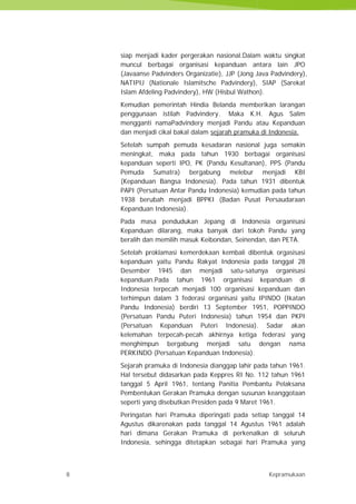 8 Kepramukaan
siap menjadi kader pergerakan nasional.Dalam waktu singkat
muncul berbagai organisasi kepanduan antara lain JPO
(Javaanse Padvinders Organizatie), JJP (Jong Java Padvindery),
NATIPIJ (Nationale Islamitsche Padvindery), SIAP (Sarekat
Islam Afdeling Padvindery), HW (Hisbul Wathon).
Kemudian pemerintah Hindia Belanda memberikan larangan
penggunaan istilah Padvindery. Maka K.H. Agus Salim
mengganti namaPadvindery menjadi Pandu atau Kepanduan
dan menjadi cikal bakal dalam sejarah pramuka di Indonesia.
Setelah sumpah pemuda kesadaran nasional juga semakin
meningkat, maka pada tahun 1930 berbagai organisasi
kepanduan seperti IPO, PK (Pandu Kesultanan), PPS (Pandu
Pemuda Sumatra) bergabung melebur menjadi KBI
(Kepanduan Bangsa Indonesia). Pada tahun 1931 dibentuk
PAPI (Persatuan Antar Pandu Indonesia) kemudian pada tahun
1938 berubah menjadi BPPKI (Badan Pusat Persaudaraan
Kepanduan Indonesia).
Pada masa pendudukan Jepang di Indonesia organisasi
Kepanduan dilarang, maka banyak dari tokoh Pandu yang
beralih dan memilih masuk Keibondan, Seinendan, dan PETA.
Setelah proklamasi kemerdekaan kembali dibentuk orgasisasi
kepanduan yaitu Pandu Rakyat Indonesia pada tanggal 28
Desember 1945 dan menjadi satu-satunya organisasi
kepanduan.Pada tahun 1961 organisasi kepanduan di
Indonesia terpecah menjadi 100 organisasi kepanduan dan
terhimpun dalam 3 federasi organisasi yaitu IPINDO (Ikatan
Pandu Indonesia) berdiri 13 September 1951, POPPINDO
(Persatuan Pandu Puteri Indonesia) tahun 1954 dan PKPI
(Persatuan Kepanduan Puteri Indonesia). Sadar akan
kelemahan terpecah-pecah akhirnya ketiga federasi yang
menghimpun bergabung menjadi satu dengan nama
PERKINDO (Persatuan Kepanduan Indonesia).
Sejarah pramuka di Indonesia dianggap lahir pada tahun 1961.
Hal tersebut didasarkan pada Keppres RI No. 112 tahun 1961
tanggal 5 April 1961, tentang Panitia Pembantu Pelaksana
Pembentukan Gerakan Pramuka dengan susunan keanggotaan
seperti yang disebutkan Presiden pada 9 Maret 1961.
Peringatan hari Pramuka diperingati pada setiap tanggal 14
Agustus dikarenakan pada tanggal 14 Agustus 1961 adalah
hari dimana Gerakan Pramuka di perkenalkan di seluruh
Indonesia, sehingga ditetapkan sebagai hari Pramuka yang
8 Kepramukaan
siap menjadi kader pergerakan nasional.Dalam waktu singkat
muncul berbagai organisasi kepanduan antara lain JPO
(Javaanse Padvinders Organizatie), JJP (Jong Java Padvindery),
NATIPIJ (Nationale Islamitsche Padvindery), SIAP (Sarekat
Islam Afdeling Padvindery), HW (Hisbul Wathon).
Kemudian pemerintah Hindia Belanda memberikan larangan
penggunaan istilah Padvindery. Maka K.H. Agus Salim
mengganti namaPadvindery menjadi Pandu atau Kepanduan
dan menjadi cikal bakal dalam sejarah pramuka di Indonesia.
Setelah sumpah pemuda kesadaran nasional juga semakin
meningkat, maka pada tahun 1930 berbagai organisasi
kepanduan seperti IPO, PK (Pandu Kesultanan), PPS (Pandu
Pemuda Sumatra) bergabung melebur menjadi KBI
(Kepanduan Bangsa Indonesia). Pada tahun 1931 dibentuk
PAPI (Persatuan Antar Pandu Indonesia) kemudian pada tahun
1938 berubah menjadi BPPKI (Badan Pusat Persaudaraan
Kepanduan Indonesia).
Pada masa pendudukan Jepang di Indonesia organisasi
Kepanduan dilarang, maka banyak dari tokoh Pandu yang
beralih dan memilih masuk Keibondan, Seinendan, dan PETA.
Setelah proklamasi kemerdekaan kembali dibentuk orgasisasi
kepanduan yaitu Pandu Rakyat Indonesia pada tanggal 28
Desember 1945 dan menjadi satu-satunya organisasi
kepanduan.Pada tahun 1961 organisasi kepanduan di
Indonesia terpecah menjadi 100 organisasi kepanduan dan
terhimpun dalam 3 federasi organisasi yaitu IPINDO (Ikatan
Pandu Indonesia) berdiri 13 September 1951, POPPINDO
(Persatuan Pandu Puteri Indonesia) tahun 1954 dan PKPI
(Persatuan Kepanduan Puteri Indonesia). Sadar akan
kelemahan terpecah-pecah akhirnya ketiga federasi yang
menghimpun bergabung menjadi satu dengan nama
PERKINDO (Persatuan Kepanduan Indonesia).
Sejarah pramuka di Indonesia dianggap lahir pada tahun 1961.
Hal tersebut didasarkan pada Keppres RI No. 112 tahun 1961
tanggal 5 April 1961, tentang Panitia Pembantu Pelaksana
Pembentukan Gerakan Pramuka dengan susunan keanggotaan
seperti yang disebutkan Presiden pada 9 Maret 1961.
Peringatan hari Pramuka diperingati pada setiap tanggal 14
Agustus dikarenakan pada tanggal 14 Agustus 1961 adalah
hari dimana Gerakan Pramuka di perkenalkan di seluruh
Indonesia, sehingga ditetapkan sebagai hari Pramuka yang
8 Kepramukaan
siap menjadi kader pergerakan nasional.Dalam waktu singkat
muncul berbagai organisasi kepanduan antara lain JPO
(Javaanse Padvinders Organizatie), JJP (Jong Java Padvindery),
NATIPIJ (Nationale Islamitsche Padvindery), SIAP (Sarekat
Islam Afdeling Padvindery), HW (Hisbul Wathon).
Kemudian pemerintah Hindia Belanda memberikan larangan
penggunaan istilah Padvindery. Maka K.H. Agus Salim
mengganti namaPadvindery menjadi Pandu atau Kepanduan
dan menjadi cikal bakal dalam sejarah pramuka di Indonesia.
Setelah sumpah pemuda kesadaran nasional juga semakin
meningkat, maka pada tahun 1930 berbagai organisasi
kepanduan seperti IPO, PK (Pandu Kesultanan), PPS (Pandu
Pemuda Sumatra) bergabung melebur menjadi KBI
(Kepanduan Bangsa Indonesia). Pada tahun 1931 dibentuk
PAPI (Persatuan Antar Pandu Indonesia) kemudian pada tahun
1938 berubah menjadi BPPKI (Badan Pusat Persaudaraan
Kepanduan Indonesia).
Pada masa pendudukan Jepang di Indonesia organisasi
Kepanduan dilarang, maka banyak dari tokoh Pandu yang
beralih dan memilih masuk Keibondan, Seinendan, dan PETA.
Setelah proklamasi kemerdekaan kembali dibentuk orgasisasi
kepanduan yaitu Pandu Rakyat Indonesia pada tanggal 28
Desember 1945 dan menjadi satu-satunya organisasi
kepanduan.Pada tahun 1961 organisasi kepanduan di
Indonesia terpecah menjadi 100 organisasi kepanduan dan
terhimpun dalam 3 federasi organisasi yaitu IPINDO (Ikatan
Pandu Indonesia) berdiri 13 September 1951, POPPINDO
(Persatuan Pandu Puteri Indonesia) tahun 1954 dan PKPI
(Persatuan Kepanduan Puteri Indonesia). Sadar akan
kelemahan terpecah-pecah akhirnya ketiga federasi yang
menghimpun bergabung menjadi satu dengan nama
PERKINDO (Persatuan Kepanduan Indonesia).
Sejarah pramuka di Indonesia dianggap lahir pada tahun 1961.
Hal tersebut didasarkan pada Keppres RI No. 112 tahun 1961
tanggal 5 April 1961, tentang Panitia Pembantu Pelaksana
Pembentukan Gerakan Pramuka dengan susunan keanggotaan
seperti yang disebutkan Presiden pada 9 Maret 1961.
Peringatan hari Pramuka diperingati pada setiap tanggal 14
Agustus dikarenakan pada tanggal 14 Agustus 1961 adalah
hari dimana Gerakan Pramuka di perkenalkan di seluruh
Indonesia, sehingga ditetapkan sebagai hari Pramuka yang
 