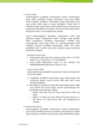 Kepramukaan 13
1) Sistem Blok
Penyelenggaraan pendidikan kepramukaan melalui ekstrakurikuler
pada satuan pendidikan dengan menerapkan sistem blok adalah
bentuk kegiatan pendidikan kepramukaan yang dilaksanakan pada
awal peserta didik masuk di satuan pendidikan. Sistem blok ini
dilakukan dengan alokasi waktu 36 jam pelajaran karena sifatnya baru
pengenalan.Sistemblok ini merupakan “Kursus Orientasi Kepramukaan
bagi peserta didik” sesuai tingkatan dan usianya.
Sistem penyelenggaraan pendidikan kepramukaan sistem blok
dilakukan dengan menggunakan modul, sehingga setiap pendidik
dapat mengajarkan pendidikan kepramukaan. Pendidik yang
menyampaikan materi pada sistem ini, sekurang-kurangnya telah
mengikuti Orientasi Pendidikan Kepramukaan (OPK), dan satuan
pendidikan telah memiliki sarana dan prasarana yang mendukung
pelaksanaan kegiatan.
Aktivitas Sistem Blok
 Dilaksanakan pada awal tahun pelajaran Untuk kelas I s.d VI SD,
kelas VII s.d. IX dan kelas X s.d. XII SMA/SMK.
 Untuk SD/MI dilaksanakan selama 18 Jam, SMP/MTs dan
SMA/MA/SMK/MAK dilaksanakan selama 36 Jam
Tujuan Sistem Blok
Tujuan pelaksanaan pendidikan kepramukaan melalui ekstrakurikuler
sistem blok adalah:
a) Pengenalan pendidikan kepramukaan yang menyenangkan dan
menantang kepada seluruh peserta didik pada awal masuk
lembaga pendidikan.
b) Meningkatkan kompetensi (sikap dan keterampilan) peserta didik
yang sejalan dan sesuai dengan tuntutan perkembangan ilmu
pengetahuan dan teknologi, melalui:
 Aplikasi Dwi Satya dan Dwi Darma bagi peserta didik usia
Siaga,
 Aplikasi Tri Satya dan Dasa Darma khususnya Darma ke-1
dan Darma ke-2 bagi peserta didik usia Penggalang dan
Penegak.
2) Sistem Aktualisasi
Penyelenggaraan pendidikan kepramukaan melalui ekstrakurikuler
pada satuan pendidikan dengan menerapkan sistem Aktualisasi adalah
bentuk kegiatan pendidikan kepramukaan yang dilaksanakan dengan
Kepramukaan 13
1) Sistem Blok
Penyelenggaraan pendidikan kepramukaan melalui ekstrakurikuler
pada satuan pendidikan dengan menerapkan sistem blok adalah
bentuk kegiatan pendidikan kepramukaan yang dilaksanakan pada
awal peserta didik masuk di satuan pendidikan. Sistem blok ini
dilakukan dengan alokasi waktu 36 jam pelajaran karena sifatnya baru
pengenalan.Sistemblok ini merupakan “Kursus Orientasi Kepramukaan
bagi peserta didik” sesuai tingkatan dan usianya.
Sistem penyelenggaraan pendidikan kepramukaan sistem blok
dilakukan dengan menggunakan modul, sehingga setiap pendidik
dapat mengajarkan pendidikan kepramukaan. Pendidik yang
menyampaikan materi pada sistem ini, sekurang-kurangnya telah
mengikuti Orientasi Pendidikan Kepramukaan (OPK), dan satuan
pendidikan telah memiliki sarana dan prasarana yang mendukung
pelaksanaan kegiatan.
Aktivitas Sistem Blok
 Dilaksanakan pada awal tahun pelajaran Untuk kelas I s.d VI SD,
kelas VII s.d. IX dan kelas X s.d. XII SMA/SMK.
 Untuk SD/MI dilaksanakan selama 18 Jam, SMP/MTs dan
SMA/MA/SMK/MAK dilaksanakan selama 36 Jam
Tujuan Sistem Blok
Tujuan pelaksanaan pendidikan kepramukaan melalui ekstrakurikuler
sistem blok adalah:
a) Pengenalan pendidikan kepramukaan yang menyenangkan dan
menantang kepada seluruh peserta didik pada awal masuk
lembaga pendidikan.
b) Meningkatkan kompetensi (sikap dan keterampilan) peserta didik
yang sejalan dan sesuai dengan tuntutan perkembangan ilmu
pengetahuan dan teknologi, melalui:
 Aplikasi Dwi Satya dan Dwi Darma bagi peserta didik usia
Siaga,
 Aplikasi Tri Satya dan Dasa Darma khususnya Darma ke-1
dan Darma ke-2 bagi peserta didik usia Penggalang dan
Penegak.
2) Sistem Aktualisasi
Penyelenggaraan pendidikan kepramukaan melalui ekstrakurikuler
pada satuan pendidikan dengan menerapkan sistem Aktualisasi adalah
bentuk kegiatan pendidikan kepramukaan yang dilaksanakan dengan
Kepramukaan 13
1) Sistem Blok
Penyelenggaraan pendidikan kepramukaan melalui ekstrakurikuler
pada satuan pendidikan dengan menerapkan sistem blok adalah
bentuk kegiatan pendidikan kepramukaan yang dilaksanakan pada
awal peserta didik masuk di satuan pendidikan. Sistem blok ini
dilakukan dengan alokasi waktu 36 jam pelajaran karena sifatnya baru
pengenalan.Sistemblok ini merupakan “Kursus Orientasi Kepramukaan
bagi peserta didik” sesuai tingkatan dan usianya.
Sistem penyelenggaraan pendidikan kepramukaan sistem blok
dilakukan dengan menggunakan modul, sehingga setiap pendidik
dapat mengajarkan pendidikan kepramukaan. Pendidik yang
menyampaikan materi pada sistem ini, sekurang-kurangnya telah
mengikuti Orientasi Pendidikan Kepramukaan (OPK), dan satuan
pendidikan telah memiliki sarana dan prasarana yang mendukung
pelaksanaan kegiatan.
Aktivitas Sistem Blok
 Dilaksanakan pada awal tahun pelajaran Untuk kelas I s.d VI SD,
kelas VII s.d. IX dan kelas X s.d. XII SMA/SMK.
 Untuk SD/MI dilaksanakan selama 18 Jam, SMP/MTs dan
SMA/MA/SMK/MAK dilaksanakan selama 36 Jam
Tujuan Sistem Blok
Tujuan pelaksanaan pendidikan kepramukaan melalui ekstrakurikuler
sistem blok adalah:
a) Pengenalan pendidikan kepramukaan yang menyenangkan dan
menantang kepada seluruh peserta didik pada awal masuk
lembaga pendidikan.
b) Meningkatkan kompetensi (sikap dan keterampilan) peserta didik
yang sejalan dan sesuai dengan tuntutan perkembangan ilmu
pengetahuan dan teknologi, melalui:
 Aplikasi Dwi Satya dan Dwi Darma bagi peserta didik usia
Siaga,
 Aplikasi Tri Satya dan Dasa Darma khususnya Darma ke-1
dan Darma ke-2 bagi peserta didik usia Penggalang dan
Penegak.
2) Sistem Aktualisasi
Penyelenggaraan pendidikan kepramukaan melalui ekstrakurikuler
pada satuan pendidikan dengan menerapkan sistem Aktualisasi adalah
bentuk kegiatan pendidikan kepramukaan yang dilaksanakan dengan
 