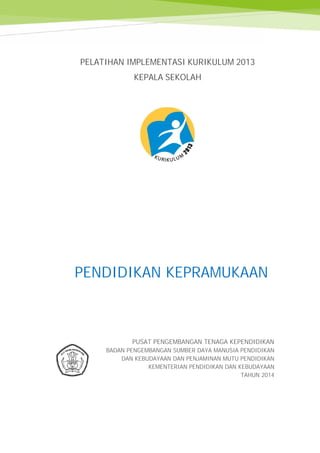 Kepramukaan
PELATIHAN IMPLEMENTASI KURIKULUM 2013
KEPALA SEKOLAH
PENDIDIKAN KEPRAMUKAAN
PUSAT PENGEMBANGAN TENAGA KEPENDIDIKAN
BADAN PENGEMBANGAN SUMBER DAYA MANUSIA PENDIDIKAN
DAN KEBUDAYAAN DAN PENJAMINAN MUTU PENDIDIKAN
KEMENTERIAN PENDIDIKAN DAN KEBUDAYAAN
TAHUN 2014
Kepramukaan
PELATIHAN IMPLEMENTASI KURIKULUM 2013
KEPALA SEKOLAH
PENDIDIKAN KEPRAMUKAAN
PUSAT PENGEMBANGAN TENAGA KEPENDIDIKAN
BADAN PENGEMBANGAN SUMBER DAYA MANUSIA PENDIDIKAN
DAN KEBUDAYAAN DAN PENJAMINAN MUTU PENDIDIKAN
KEMENTERIAN PENDIDIKAN DAN KEBUDAYAAN
TAHUN 2014
Kepramukaan
PELATIHAN IMPLEMENTASI KURIKULUM 2013
KEPALA SEKOLAH
PENDIDIKAN KEPRAMUKAAN
PUSAT PENGEMBANGAN TENAGA KEPENDIDIKAN
BADAN PENGEMBANGAN SUMBER DAYA MANUSIA PENDIDIKAN
DAN KEBUDAYAAN DAN PENJAMINAN MUTU PENDIDIKAN
KEMENTERIAN PENDIDIKAN DAN KEBUDAYAAN
TAHUN 2014
 