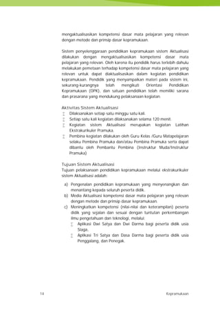 14 Kepramukaan
mengaktualisasikan kompetensi dasar mata pelajaran yang relevan
dengan metode dan prinsip dasar kepramukaan.
Sistem penyelenggaraan pendidikan kepramukaan sistem Aktualisasi
dilakukan dengan mengaktualisasikan kompetensi dasar mata
pelajaran yang relevan. Oleh karena itu pendidik harus terlebih dahulu
melakukan pemetaan terhadap kompetensi dasar mata pelajaran yang
relevan untuk dapat diaktualisasikan dalam kegiatan pendidikan
kepramukaan. Pendidik yang menyampaikan materi pada sistem ini,
sekurang-kurangnya telah mengikuti Orientasi Pendidikan
Kepramukaan (OPK), dan satuan pendidikan telah memiliki sarana
dan prasarana yang mendukung pelaksanaan kegiatan.
Aktivitas Sistem Aktualisasi
 Dilaksanakan setiap satu minggu satu kali.
 Setiap satu kali kegiatan dilaksanakan selama 120 menit.
 Kegiatan sistem Aktualisasi merupakan kegiatan Latihan
Ekstrakurikuler Pramuka.
 Pembina kegiatan dilakukan oleh Guru Kelas /Guru Matapelajaran
selaku Pembina Pramuka dan/atau Pembina Pramuka serta dapat
dibantu oleh Pembantu Pembina (Instruktur Muda/Instruktur
Pramuka)
Tujuan Sistem Aktualisasi
Tujuan pelaksanaan pendidikan kepramukaan melalui ekstrakurikuler
sistem Aktualisasi adalah:
a) Pengenalan pendidikan kepramukaan yang menyenangkan dan
menantang kepada seluruh peserta didik.
b) Media Aktualisasi kompetensi dasar mata pelajaran yang relevan
dengan metode dan prinsip dasar kepramukaan.
c) Meningkatkan kompetensi (nilai-nilai dan keterampilan) peserta
didik yang sejalan dan sesuai dengan tuntutan perkembangan
ilmu pengetahuan dan teknologi, melalui:
 Aplikasi Dwi Satya dan Dwi Darma bagi peserta didik usia
Siaga,
 Aplikasi Tri Satya dan Dasa Darma bagi peserta didik usia
Penggalang, dan Penegak.
14 Kepramukaan
mengaktualisasikan kompetensi dasar mata pelajaran yang relevan
dengan metode dan prinsip dasar kepramukaan.
Sistem penyelenggaraan pendidikan kepramukaan sistem Aktualisasi
dilakukan dengan mengaktualisasikan kompetensi dasar mata
pelajaran yang relevan. Oleh karena itu pendidik harus terlebih dahulu
melakukan pemetaan terhadap kompetensi dasar mata pelajaran yang
relevan untuk dapat diaktualisasikan dalam kegiatan pendidikan
kepramukaan. Pendidik yang menyampaikan materi pada sistem ini,
sekurang-kurangnya telah mengikuti Orientasi Pendidikan
Kepramukaan (OPK), dan satuan pendidikan telah memiliki sarana
dan prasarana yang mendukung pelaksanaan kegiatan.
Aktivitas Sistem Aktualisasi
 Dilaksanakan setiap satu minggu satu kali.
 Setiap satu kali kegiatan dilaksanakan selama 120 menit.
 Kegiatan sistem Aktualisasi merupakan kegiatan Latihan
Ekstrakurikuler Pramuka.
 Pembina kegiatan dilakukan oleh Guru Kelas /Guru Matapelajaran
selaku Pembina Pramuka dan/atau Pembina Pramuka serta dapat
dibantu oleh Pembantu Pembina (Instruktur Muda/Instruktur
Pramuka)
Tujuan Sistem Aktualisasi
Tujuan pelaksanaan pendidikan kepramukaan melalui ekstrakurikuler
sistem Aktualisasi adalah:
a) Pengenalan pendidikan kepramukaan yang menyenangkan dan
menantang kepada seluruh peserta didik.
b) Media Aktualisasi kompetensi dasar mata pelajaran yang relevan
dengan metode dan prinsip dasar kepramukaan.
c) Meningkatkan kompetensi (nilai-nilai dan keterampilan) peserta
didik yang sejalan dan sesuai dengan tuntutan perkembangan
ilmu pengetahuan dan teknologi, melalui:
 Aplikasi Dwi Satya dan Dwi Darma bagi peserta didik usia
Siaga,
 Aplikasi Tri Satya dan Dasa Darma bagi peserta didik usia
Penggalang, dan Penegak.
14 Kepramukaan
mengaktualisasikan kompetensi dasar mata pelajaran yang relevan
dengan metode dan prinsip dasar kepramukaan.
Sistem penyelenggaraan pendidikan kepramukaan sistem Aktualisasi
dilakukan dengan mengaktualisasikan kompetensi dasar mata
pelajaran yang relevan. Oleh karena itu pendidik harus terlebih dahulu
melakukan pemetaan terhadap kompetensi dasar mata pelajaran yang
relevan untuk dapat diaktualisasikan dalam kegiatan pendidikan
kepramukaan. Pendidik yang menyampaikan materi pada sistem ini,
sekurang-kurangnya telah mengikuti Orientasi Pendidikan
Kepramukaan (OPK), dan satuan pendidikan telah memiliki sarana
dan prasarana yang mendukung pelaksanaan kegiatan.
Aktivitas Sistem Aktualisasi
 Dilaksanakan setiap satu minggu satu kali.
 Setiap satu kali kegiatan dilaksanakan selama 120 menit.
 Kegiatan sistem Aktualisasi merupakan kegiatan Latihan
Ekstrakurikuler Pramuka.
 Pembina kegiatan dilakukan oleh Guru Kelas /Guru Matapelajaran
selaku Pembina Pramuka dan/atau Pembina Pramuka serta dapat
dibantu oleh Pembantu Pembina (Instruktur Muda/Instruktur
Pramuka)
Tujuan Sistem Aktualisasi
Tujuan pelaksanaan pendidikan kepramukaan melalui ekstrakurikuler
sistem Aktualisasi adalah:
a) Pengenalan pendidikan kepramukaan yang menyenangkan dan
menantang kepada seluruh peserta didik.
b) Media Aktualisasi kompetensi dasar mata pelajaran yang relevan
dengan metode dan prinsip dasar kepramukaan.
c) Meningkatkan kompetensi (nilai-nilai dan keterampilan) peserta
didik yang sejalan dan sesuai dengan tuntutan perkembangan
ilmu pengetahuan dan teknologi, melalui:
 Aplikasi Dwi Satya dan Dwi Darma bagi peserta didik usia
Siaga,
 Aplikasi Tri Satya dan Dasa Darma bagi peserta didik usia
Penggalang, dan Penegak.
 