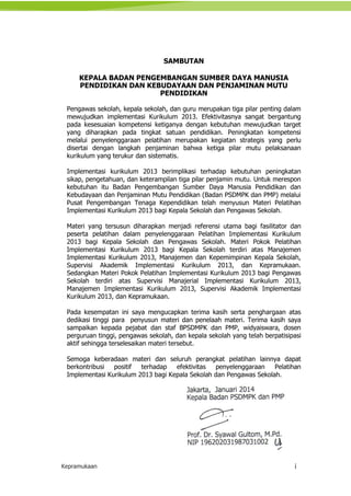 Kepramukaan i
SAMBUTAN
KEPALA BADAN PENGEMBANGAN SUMBER DAYA MANUSIA
PENDIDIKAN DAN KEBUDAYAAN DAN PENJAMINAN MUTU
PENDIDIKAN
Pengawas sekolah, kepala sekolah, dan guru merupakan tiga pilar penting dalam
mewujudkan implementasi Kurikulum 2013. Efektivitasnya sangat bergantung
pada kesesuaian kompetensi ketiganya dengan kebutuhan mewujudkan target
yang diharapkan pada tingkat satuan pendidikan. Peningkatan kompetensi
melalui penyelenggaraan pelatihan merupakan kegiatan strategis yang perlu
disertai dengan langkah penjaminan bahwa ketiga pilar mutu pelaksanaan
kurikulum yang terukur dan sistematis.
Implementasi kurikulum 2013 berimplikasi terhadap kebutuhan peningkatan
sikap, pengetahuan, dan keterampilan tiga pilar penjamin mutu. Untuk merespon
kebutuhan itu Badan Pengembangan Sumber Daya Manusia Pendidikan dan
Kebudayaan dan Penjaminan Mutu Pendidikan (Badan PSDMPK dan PMP) melalui
Pusat Pengembangan Tenaga Kependidikan telah menyusun Materi Pelatihan
Implementasi Kurikulum 2013 bagi Kepala Sekolah dan Pengawas Sekolah.
Materi yang tersusun diharapkan menjadi referensi utama bagi fasilitator dan
peserta pelatihan dalam penyelenggaraan Pelatihan Implementasi Kurikulum
2013 bagi Kepala Sekolah dan Pengawas Sekolah. Materi Pokok Pelatihan
Implementasi Kurikulum 2013 bagi Kepala Sekolah terdiri atas Manajemen
Implementasi Kurikulum 2013, Manajemen dan Kepemimpinan Kepala Sekolah,
Supervisi Akademik Implementasi Kurikulum 2013, dan Kepramukaan.
Sedangkan Materi Pokok Pelatihan Implementasi Kurikulum 2013 bagi Pengawas
Sekolah terdiri atas Supervisi Manajerial Implementasi Kurikulum 2013,
Manajemen Implementasi Kurikulum 2013, Supervisi Akademik Implementasi
Kurikulum 2013, dan Kepramukaan.
Pada kesempatan ini saya mengucapkan terima kasih serta penghargaan atas
dedikasi tinggi para penyusun materi dan penelaah materi. Terima kasih saya
sampaikan kepada pejabat dan staf BPSDMPK dan PMP, widyaiswara, dosen
perguruan tinggi, pengawas sekolah, dan kepala sekolah yang telah berpatisipasi
aktif sehingga terselesaikan materi tersebut.
Semoga keberadaan materi dan seluruh perangkat pelatihan lainnya dapat
berkontribusi positif terhadap efektivitas penyelenggaraan Pelatihan
Implementasi Kurikulum 2013 bagi Kepala Sekolah dan Pengawas Sekolah.
Jakarta, Januari 2014
Kepala Badan PSDMPK dan PMP
Prof. Dr. Syawal Gultom, M.Pd.
NIP 196202031987031002
 