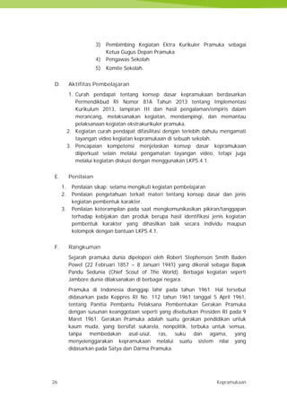 26 Kepramukaan
3) Pembimbing Kegiatan Ektra Kurikuler Pramuka sebagai
Ketua Gugus Depan Pramuka
4) Pengawas Sekolah
5) Komite Sekolah.
D. Aktifitas Pembelajaran
1. Curah pendapat tentang konsep dasar kepramukaan berdasarkan
Permendikbud RI Nomor 81A Tahun 2013 tentang Implementasi
Kurikulum 2013, lampiran III dan hasil pengalaman/empiris dalam
merancang, melaksanakan kegiatan, mendampingi, dan memantau
pelaksanaan kegiatan ekstrakurikuler pramuka.
2. Kegiatan curah pendapat difasilitasi dengan terlebih dahulu mengamati
tayangan video kegiatan kepramukaan di sebuah sekolah.
3. Pencapaian kompetensi menjelaskan konsep dasar kepramukaan
diiperkuat selain melalui pengamatan tayangan video, tetapi juga
melalui kegiatan diskusi dengan menggunakan LKPS.4.1.
E. Penilaian
1. Penilaian sikap: selama mengikuti kegiatan pembelajaran
2. Penilaian pengetahuan terkait materi tentang konsep dasar dan jenis
kegiatan pembentuk karakter.
3. Penilaian keterampilan pada saat mengkomunikasikan pikiran/tanggapan
terhadap kebijakan dan produk berupa hasil identifikasi jenis kegiatan
pembentuk karakter yang dihasilkan baik secara individu maupun
kelompok dengan bantuan LKPS.4.1.
F. Rangkuman
Sejarah pramuka dunia dipelopori oleh Robert Stephenson Smith Baden
Powel (22 Februari 1857 – 8 Januari 1941) yang dikenal sebagai Bapak
Pandu Sedunia (Chief Scout of The World). Berbagai kegiatan seperti
Jambore dunia dilaksanakan di berbagai negara.
Pramuka di Indonesia dianggap lahir pada tahun 1961. Hal tersebut
didasarkan pada Keppres RI No. 112 tahun 1961 tanggal 5 April 1961,
tentang Panitia Pembantu Pelaksana Pembentukan Gerakan Pramuka
dengan susunan keanggotaan seperti yang disebutkan Presiden RI pada 9
Maret 1961. Gerakan Pramuka adalah suatu gerakan pendidikan untuk
kaum muda, yang bersifat sukarela, nonpolitik, terbuka untuk semua,
tanpa membedakan asal-usul, ras, suku dan agama, yang
menyelenggarakan kepramukaan melalui suatu sistem nilai yang
didasarkan pada Satya dan Darma Pramuka.
26 Kepramukaan
3) Pembimbing Kegiatan Ektra Kurikuler Pramuka sebagai
Ketua Gugus Depan Pramuka
4) Pengawas Sekolah
5) Komite Sekolah.
D. Aktifitas Pembelajaran
1. Curah pendapat tentang konsep dasar kepramukaan berdasarkan
Permendikbud RI Nomor 81A Tahun 2013 tentang Implementasi
Kurikulum 2013, lampiran III dan hasil pengalaman/empiris dalam
merancang, melaksanakan kegiatan, mendampingi, dan memantau
pelaksanaan kegiatan ekstrakurikuler pramuka.
2. Kegiatan curah pendapat difasilitasi dengan terlebih dahulu mengamati
tayangan video kegiatan kepramukaan di sebuah sekolah.
3. Pencapaian kompetensi menjelaskan konsep dasar kepramukaan
diiperkuat selain melalui pengamatan tayangan video, tetapi juga
melalui kegiatan diskusi dengan menggunakan LKPS.4.1.
E. Penilaian
1. Penilaian sikap: selama mengikuti kegiatan pembelajaran
2. Penilaian pengetahuan terkait materi tentang konsep dasar dan jenis
kegiatan pembentuk karakter.
3. Penilaian keterampilan pada saat mengkomunikasikan pikiran/tanggapan
terhadap kebijakan dan produk berupa hasil identifikasi jenis kegiatan
pembentuk karakter yang dihasilkan baik secara individu maupun
kelompok dengan bantuan LKPS.4.1.
F. Rangkuman
Sejarah pramuka dunia dipelopori oleh Robert Stephenson Smith Baden
Powel (22 Februari 1857 – 8 Januari 1941) yang dikenal sebagai Bapak
Pandu Sedunia (Chief Scout of The World). Berbagai kegiatan seperti
Jambore dunia dilaksanakan di berbagai negara.
Pramuka di Indonesia dianggap lahir pada tahun 1961. Hal tersebut
didasarkan pada Keppres RI No. 112 tahun 1961 tanggal 5 April 1961,
tentang Panitia Pembantu Pelaksana Pembentukan Gerakan Pramuka
dengan susunan keanggotaan seperti yang disebutkan Presiden RI pada 9
Maret 1961. Gerakan Pramuka adalah suatu gerakan pendidikan untuk
kaum muda, yang bersifat sukarela, nonpolitik, terbuka untuk semua,
tanpa membedakan asal-usul, ras, suku dan agama, yang
menyelenggarakan kepramukaan melalui suatu sistem nilai yang
didasarkan pada Satya dan Darma Pramuka.
26 Kepramukaan
3) Pembimbing Kegiatan Ektra Kurikuler Pramuka sebagai
Ketua Gugus Depan Pramuka
4) Pengawas Sekolah
5) Komite Sekolah.
D. Aktifitas Pembelajaran
1. Curah pendapat tentang konsep dasar kepramukaan berdasarkan
Permendikbud RI Nomor 81A Tahun 2013 tentang Implementasi
Kurikulum 2013, lampiran III dan hasil pengalaman/empiris dalam
merancang, melaksanakan kegiatan, mendampingi, dan memantau
pelaksanaan kegiatan ekstrakurikuler pramuka.
2. Kegiatan curah pendapat difasilitasi dengan terlebih dahulu mengamati
tayangan video kegiatan kepramukaan di sebuah sekolah.
3. Pencapaian kompetensi menjelaskan konsep dasar kepramukaan
diiperkuat selain melalui pengamatan tayangan video, tetapi juga
melalui kegiatan diskusi dengan menggunakan LKPS.4.1.
E. Penilaian
1. Penilaian sikap: selama mengikuti kegiatan pembelajaran
2. Penilaian pengetahuan terkait materi tentang konsep dasar dan jenis
kegiatan pembentuk karakter.
3. Penilaian keterampilan pada saat mengkomunikasikan pikiran/tanggapan
terhadap kebijakan dan produk berupa hasil identifikasi jenis kegiatan
pembentuk karakter yang dihasilkan baik secara individu maupun
kelompok dengan bantuan LKPS.4.1.
F. Rangkuman
Sejarah pramuka dunia dipelopori oleh Robert Stephenson Smith Baden
Powel (22 Februari 1857 – 8 Januari 1941) yang dikenal sebagai Bapak
Pandu Sedunia (Chief Scout of The World). Berbagai kegiatan seperti
Jambore dunia dilaksanakan di berbagai negara.
Pramuka di Indonesia dianggap lahir pada tahun 1961. Hal tersebut
didasarkan pada Keppres RI No. 112 tahun 1961 tanggal 5 April 1961,
tentang Panitia Pembantu Pelaksana Pembentukan Gerakan Pramuka
dengan susunan keanggotaan seperti yang disebutkan Presiden RI pada 9
Maret 1961. Gerakan Pramuka adalah suatu gerakan pendidikan untuk
kaum muda, yang bersifat sukarela, nonpolitik, terbuka untuk semua,
tanpa membedakan asal-usul, ras, suku dan agama, yang
menyelenggarakan kepramukaan melalui suatu sistem nilai yang
didasarkan pada Satya dan Darma Pramuka.
 