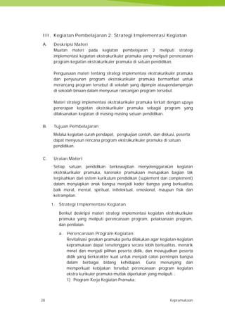 28 Kepramukaan
III. Kegiatan Pembelajaran 2: Strategi Implementasi Kegiatan
A. Deskripsi Materi
Muatan materi pada kegiatan pembelajaran 2 meliputi strategi
implementasi kegiatan ekstrakurikuler pramuka yang meliputi perencanaan
program kegiatan ekstrakurikuler pramuka di satuan pendidikan.
Penguasaan materi tentang strategi implementasi ekstrakurikuler pramuka
dan penyusunan program ekstrakurikuler pramuka bermanfaat untuk
merancang program tersebut di sekolah yang dipimpin ataupendampingan
di sekolah binaan dalam menyusun rancangan program tersebut.
Materi strategi implementasi ekstrakurikuler pramuka terkait dengan upaya
penerapan kegiatan ekstrakurikuler pramuka sebagai program yang
dilaksanakan kegiatan di masing-masing satuan pendidikan.
B. Tujuan Pembelajaran
Melalui kegiatan curah pendapat, pengkajian contoh, dan diskusi, peserta
dapat menyusun rencana program ekstrakurikuler pramuka di satuan
pendidikan.
C. Uraian Materi
Setiap satuan pendidikan berkewajiban menyelenggarakan kegiatan
ekstrakurikuler pramuka, karenake pramukaan merupakan bagian tak
terpisahkan dari sistem kurikulum pendidikan (suplement dan complement)
dalam menyiapkan anak bangsa menjadi kader bangsa yang berkualitas
baik moral, mental, spiritual, intlelektual, emosional, maupun fisik dan
ketrampilan.
1. Strategi Implementasi Kegiatan
Berikut deskripsi materi strategi implementasi kegiatan ekstrakurikuler
pramuka yang meliputi perencanaan program, pelaksanaan program,
dan penilaian.
a. Perencanaan Program Kegiatan:
Revitalisasi gerakan pramuka perlu dilakukan agar kegiatan-kegiatan
kepramukaan dapat terselenggara secara lebih berkualitas, menarik
minat dan menjadi pilihan peserta didik, dan mewujudkan peserta
didik yang berkarakter kuat untuk menjadi calon pemimpin bangsa
dalam berbagai bidang kehidupan. Guna menunjang dan
memperkuat kebijakan tersebut perencanaan program kegiatan
ekstra kurikuler pramuka mutlak diperlukan yang meliputi :
1) Program Kerja Kegiatan Pramuka;
28 Kepramukaan
III. Kegiatan Pembelajaran 2: Strategi Implementasi Kegiatan
A. Deskripsi Materi
Muatan materi pada kegiatan pembelajaran 2 meliputi strategi
implementasi kegiatan ekstrakurikuler pramuka yang meliputi perencanaan
program kegiatan ekstrakurikuler pramuka di satuan pendidikan.
Penguasaan materi tentang strategi implementasi ekstrakurikuler pramuka
dan penyusunan program ekstrakurikuler pramuka bermanfaat untuk
merancang program tersebut di sekolah yang dipimpin ataupendampingan
di sekolah binaan dalam menyusun rancangan program tersebut.
Materi strategi implementasi ekstrakurikuler pramuka terkait dengan upaya
penerapan kegiatan ekstrakurikuler pramuka sebagai program yang
dilaksanakan kegiatan di masing-masing satuan pendidikan.
B. Tujuan Pembelajaran
Melalui kegiatan curah pendapat, pengkajian contoh, dan diskusi, peserta
dapat menyusun rencana program ekstrakurikuler pramuka di satuan
pendidikan.
C. Uraian Materi
Setiap satuan pendidikan berkewajiban menyelenggarakan kegiatan
ekstrakurikuler pramuka, karenake pramukaan merupakan bagian tak
terpisahkan dari sistem kurikulum pendidikan (suplement dan complement)
dalam menyiapkan anak bangsa menjadi kader bangsa yang berkualitas
baik moral, mental, spiritual, intlelektual, emosional, maupun fisik dan
ketrampilan.
1. Strategi Implementasi Kegiatan
Berikut deskripsi materi strategi implementasi kegiatan ekstrakurikuler
pramuka yang meliputi perencanaan program, pelaksanaan program,
dan penilaian.
a. Perencanaan Program Kegiatan:
Revitalisasi gerakan pramuka perlu dilakukan agar kegiatan-kegiatan
kepramukaan dapat terselenggara secara lebih berkualitas, menarik
minat dan menjadi pilihan peserta didik, dan mewujudkan peserta
didik yang berkarakter kuat untuk menjadi calon pemimpin bangsa
dalam berbagai bidang kehidupan. Guna menunjang dan
memperkuat kebijakan tersebut perencanaan program kegiatan
ekstra kurikuler pramuka mutlak diperlukan yang meliputi :
1) Program Kerja Kegiatan Pramuka;
28 Kepramukaan
III. Kegiatan Pembelajaran 2: Strategi Implementasi Kegiatan
A. Deskripsi Materi
Muatan materi pada kegiatan pembelajaran 2 meliputi strategi
implementasi kegiatan ekstrakurikuler pramuka yang meliputi perencanaan
program kegiatan ekstrakurikuler pramuka di satuan pendidikan.
Penguasaan materi tentang strategi implementasi ekstrakurikuler pramuka
dan penyusunan program ekstrakurikuler pramuka bermanfaat untuk
merancang program tersebut di sekolah yang dipimpin ataupendampingan
di sekolah binaan dalam menyusun rancangan program tersebut.
Materi strategi implementasi ekstrakurikuler pramuka terkait dengan upaya
penerapan kegiatan ekstrakurikuler pramuka sebagai program yang
dilaksanakan kegiatan di masing-masing satuan pendidikan.
B. Tujuan Pembelajaran
Melalui kegiatan curah pendapat, pengkajian contoh, dan diskusi, peserta
dapat menyusun rencana program ekstrakurikuler pramuka di satuan
pendidikan.
C. Uraian Materi
Setiap satuan pendidikan berkewajiban menyelenggarakan kegiatan
ekstrakurikuler pramuka, karenake pramukaan merupakan bagian tak
terpisahkan dari sistem kurikulum pendidikan (suplement dan complement)
dalam menyiapkan anak bangsa menjadi kader bangsa yang berkualitas
baik moral, mental, spiritual, intlelektual, emosional, maupun fisik dan
ketrampilan.
1. Strategi Implementasi Kegiatan
Berikut deskripsi materi strategi implementasi kegiatan ekstrakurikuler
pramuka yang meliputi perencanaan program, pelaksanaan program,
dan penilaian.
a. Perencanaan Program Kegiatan:
Revitalisasi gerakan pramuka perlu dilakukan agar kegiatan-kegiatan
kepramukaan dapat terselenggara secara lebih berkualitas, menarik
minat dan menjadi pilihan peserta didik, dan mewujudkan peserta
didik yang berkarakter kuat untuk menjadi calon pemimpin bangsa
dalam berbagai bidang kehidupan. Guna menunjang dan
memperkuat kebijakan tersebut perencanaan program kegiatan
ekstra kurikuler pramuka mutlak diperlukan yang meliputi :
1) Program Kerja Kegiatan Pramuka;
 