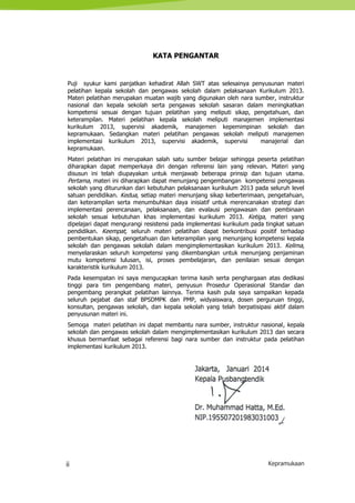 ii Kepramukaan
KATA PENGANTAR
Puji syukur kami panjatkan kehadirat Allah SWT atas selesainya penyusunan materi
pelatihan kepala sekolah dan pengawas sekolah dalam pelaksanaan Kurikulum 2013.
Materi pelatihan merupakan muatan wajib yang digunakan oleh nara sumber, instruktur
nasional dan kepala sekolah serta pengawas sekolah sasaran dalam meningkatkan
kompetensi sesuai dengan tujuan pelatihan yang meliputi sikap, pengetahuan, dan
keterampilan. Materi pelatihan kepala sekolah meliputi manajemen implementasi
kurikulum 2013, supervisi akademik, manajemen kepemimpinan sekolah dan
kepramukaan. Sedangkan materi pelatihan pengawas sekolah meliputi manajemen
implementasi kurikulum 2013, supervisi akademik, supervisi manajerial dan
kepramukaan.
Materi pelatihan ini merupakan salah satu sumber belajar sehingga peserta pelatihan
diharapkan dapat memperkaya diri dengan referensi lain yang relevan. Materi yang
disusun ini telah diupayakan untuk menjawab beberapa prinsip dan tujuan utama.
Pertama, materi ini diharapkan dapat menunjang pengembangan kompetensi pengawas
sekolah yang diturunkan dari kebutuhan pelaksanaan kurikulum 2013 pada seluruh level
satuan pendidikan. Kedua, setiap materi menunjang sikap keberterimaan, pengetahuan,
dan keterampilan serta menumbuhkan daya inisiatif untuk merencanakan strategi dan
implementasi perencanaan, pelaksanaan, dan evalausi pengawasan dan pembinaan
sekolah sesuai kebutuhan khas implementasi kurikulum 2013. Ketiga, materi yang
dipelajari dapat mengurangi resistensi pada implementasi kurikulum pada tingkat satuan
pendidikan. Keempat, seluruh materi pelatihan dapat berkontribusi positif terhadap
pembentukan sikap, pengetahuan dan keterampilan yang menunjang kompetensi kepala
sekolah dan pengawas sekolah dalam mengimplementasikan kurikulum 2013. Kelima,
menyelaraskan seluruh kompetensi yang dikembangkan untuk menunjang penjaminan
mutu kompetensi lulusan, isi, proses pembelajaran, dan penilaian sesuai dengan
karakteristik kurikulum 2013.
Pada kesempatan ini saya mengucapkan terima kasih serta penghargaan atas dedikasi
tinggi para tim pengembang materi, penyusun Prosedur Operasional Standar dan
pengembang perangkat pelatihan lainnya. Terima kasih pula saya sampaikan kepada
seluruh pejabat dan staf BPSDMPK dan PMP, widyaiswara, dosen perguruan tinggi,
konsultan, pengawas sekolah, dan kepala sekolah yang telah berpatisipasi aktif dalam
penyusunan materi ini.
Semoga materi pelatihan ini dapat membantu nara sumber, instruktur nasional, kepala
sekolah dan pengawas sekolah dalam mengimplementasikan kurikulum 2013 dan secara
khusus bermanfaat sebagai referensi bagi nara sumber dan instruktur pada pelatihan
implementasi kurikulum 2013.
Jakarta, Januari 2014
Kepala Pusbangtendik
Dr. Muhammad Hatta, M.Ed.
NIP.195507201983031003
 