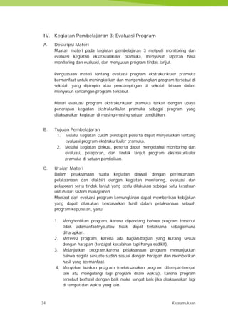 34 Kepramukaan
IV. Kegiatan Pembelajaran 3: Evaluasi Program
A. Deskripsi Materi
Muatan materi pada kegiatan pembelajaran 3 meliputi monitoring dan
evaluasi kegiatan ekstrakurikuler pramuka, menyusun laporan hasil
monitoring dan evaluasi, dan menyusun program tindak lanjut.
Penguasaan materi tentang evaluasi program ekstrakurikuler pramuka
bermanfaat untuk meningkatkan dan mengembangkan program tersebut di
sekolah yang dipimpin atau pendampingan di sekolah binaan dalam
menyusun rancangan program tersebut.
Materi evaluasi program ekstrakurikuler pramuka terkait dengan upaya
penerapan kegiatan ekstrakurikuler pramuka sebagai program yang
dilaksanakan kegiatan di masing-masing satuan pendidikan.
B. Tujuan Pembelajaran
1. Melalui kegiatan curah pendapat peserta dapat menjelaskan tentang
evaluasi program ekstrakurikuler pramuka.
2. Melalui kegiatan diskusi, peserta dapat mengetahui monitoring dan
evaluasi, pelaporan, dan tindak lanjut program ekstrakurikuler
pramuka di satuan pendidikan.
C. Uraian Materi
Dalam pelaksanaan suatu kegiatan diawali dengan perencanaan,
pelaksanaan dan diakhiri dengan kegiatan monitoring, evaluasi dan
pelaporan serta tindak lanjut yang perlu dilakukan sebagai satu kesatuan
untuh dari sistem manajemen.
Manfaat dari evaluasi program kemungkinan dapat memberikan kebijakan
yang dapat dilakukan berdasarkan hasil dalam pelaksanaan sebuah
program keputusan, yaitu
1. Menghentikan program, karena dipandang bahwa program tersebut
tidak adamanfaatnya,atau tidak dapat terlaksana sebagaimana
diharapkan.
2. Merevisi program, karena ada bagian-bagian yang kurang sesuai
dengan harapan (terdapat kesalahan tapi hanya sedikit).
3. Melanjutkan program,karena pelaksanaan program menunjukkan
bahwa segala sesuatu sudah sesuai dengan harapan dan memberikan
hasil yang bermanfaat.
4. Menyebar luaskan program (melaksanakan program ditempat-tempat
lain atu mengulangi lagi program dilain waktu), karena program
tersebut berhasil dengan baik maka sangat baik jika dilaksanakan lagi
di tempat dan waktu yang lain.
34 Kepramukaan
IV. Kegiatan Pembelajaran 3: Evaluasi Program
A. Deskripsi Materi
Muatan materi pada kegiatan pembelajaran 3 meliputi monitoring dan
evaluasi kegiatan ekstrakurikuler pramuka, menyusun laporan hasil
monitoring dan evaluasi, dan menyusun program tindak lanjut.
Penguasaan materi tentang evaluasi program ekstrakurikuler pramuka
bermanfaat untuk meningkatkan dan mengembangkan program tersebut di
sekolah yang dipimpin atau pendampingan di sekolah binaan dalam
menyusun rancangan program tersebut.
Materi evaluasi program ekstrakurikuler pramuka terkait dengan upaya
penerapan kegiatan ekstrakurikuler pramuka sebagai program yang
dilaksanakan kegiatan di masing-masing satuan pendidikan.
B. Tujuan Pembelajaran
1. Melalui kegiatan curah pendapat peserta dapat menjelaskan tentang
evaluasi program ekstrakurikuler pramuka.
2. Melalui kegiatan diskusi, peserta dapat mengetahui monitoring dan
evaluasi, pelaporan, dan tindak lanjut program ekstrakurikuler
pramuka di satuan pendidikan.
C. Uraian Materi
Dalam pelaksanaan suatu kegiatan diawali dengan perencanaan,
pelaksanaan dan diakhiri dengan kegiatan monitoring, evaluasi dan
pelaporan serta tindak lanjut yang perlu dilakukan sebagai satu kesatuan
untuh dari sistem manajemen.
Manfaat dari evaluasi program kemungkinan dapat memberikan kebijakan
yang dapat dilakukan berdasarkan hasil dalam pelaksanaan sebuah
program keputusan, yaitu
1. Menghentikan program, karena dipandang bahwa program tersebut
tidak adamanfaatnya,atau tidak dapat terlaksana sebagaimana
diharapkan.
2. Merevisi program, karena ada bagian-bagian yang kurang sesuai
dengan harapan (terdapat kesalahan tapi hanya sedikit).
3. Melanjutkan program,karena pelaksanaan program menunjukkan
bahwa segala sesuatu sudah sesuai dengan harapan dan memberikan
hasil yang bermanfaat.
4. Menyebar luaskan program (melaksanakan program ditempat-tempat
lain atu mengulangi lagi program dilain waktu), karena program
tersebut berhasil dengan baik maka sangat baik jika dilaksanakan lagi
di tempat dan waktu yang lain.
34 Kepramukaan
IV. Kegiatan Pembelajaran 3: Evaluasi Program
A. Deskripsi Materi
Muatan materi pada kegiatan pembelajaran 3 meliputi monitoring dan
evaluasi kegiatan ekstrakurikuler pramuka, menyusun laporan hasil
monitoring dan evaluasi, dan menyusun program tindak lanjut.
Penguasaan materi tentang evaluasi program ekstrakurikuler pramuka
bermanfaat untuk meningkatkan dan mengembangkan program tersebut di
sekolah yang dipimpin atau pendampingan di sekolah binaan dalam
menyusun rancangan program tersebut.
Materi evaluasi program ekstrakurikuler pramuka terkait dengan upaya
penerapan kegiatan ekstrakurikuler pramuka sebagai program yang
dilaksanakan kegiatan di masing-masing satuan pendidikan.
B. Tujuan Pembelajaran
1. Melalui kegiatan curah pendapat peserta dapat menjelaskan tentang
evaluasi program ekstrakurikuler pramuka.
2. Melalui kegiatan diskusi, peserta dapat mengetahui monitoring dan
evaluasi, pelaporan, dan tindak lanjut program ekstrakurikuler
pramuka di satuan pendidikan.
C. Uraian Materi
Dalam pelaksanaan suatu kegiatan diawali dengan perencanaan,
pelaksanaan dan diakhiri dengan kegiatan monitoring, evaluasi dan
pelaporan serta tindak lanjut yang perlu dilakukan sebagai satu kesatuan
untuh dari sistem manajemen.
Manfaat dari evaluasi program kemungkinan dapat memberikan kebijakan
yang dapat dilakukan berdasarkan hasil dalam pelaksanaan sebuah
program keputusan, yaitu
1. Menghentikan program, karena dipandang bahwa program tersebut
tidak adamanfaatnya,atau tidak dapat terlaksana sebagaimana
diharapkan.
2. Merevisi program, karena ada bagian-bagian yang kurang sesuai
dengan harapan (terdapat kesalahan tapi hanya sedikit).
3. Melanjutkan program,karena pelaksanaan program menunjukkan
bahwa segala sesuatu sudah sesuai dengan harapan dan memberikan
hasil yang bermanfaat.
4. Menyebar luaskan program (melaksanakan program ditempat-tempat
lain atu mengulangi lagi program dilain waktu), karena program
tersebut berhasil dengan baik maka sangat baik jika dilaksanakan lagi
di tempat dan waktu yang lain.
 