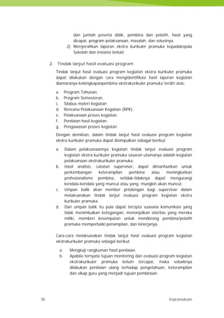 38 Kepramukaan
dan jumlah peserta didik, pembina dan pelatih, hasil yang
dicapai, program pelaksanaan, masalah, dan solusinya.
2) Menyerahkan laporan ekstra kurikuler pramuka kepadakepala
Sekolah dan instansi terkait.
2. Tindak lanjut hasil evaluasi program
Tindak lanjut hasil evaluasi program kegiatan ekstra kurikuler pramuka
dapat dilakukan dengan cara mengidentifikasi hasil laporan kegiatan
diantaranya kelengkapanpembina ekstrakurikuler pramuka terdiri atas:
a. Program Tahunan.
b. Program Semesteran.
c. Silabus materi kegiatan
d. Rencana Pelaksanaan Kegiatan (RPK).
e. Pelaksanaan proses kegiatan.
f. Penilaian hasil kegiatan.
g. Pengawasan proses kegiatan.
Dengan demikian, dalam tindak lanjut hasil evaluasi program kegiatan
ekstra kurikuler pramuka dapat disimpulkan sebagai berikut.
a. Dalam pelaksanaannya kegiatan tindak lanjut evaluasi program
kegiatan ekstra kurikuler pramuka sasaran utamanya adalah kegiatan
pelaksanaan ekstrakurikuler pramuka.
b. Hasil analisis, catatan supervisor, dapat dimanfaatkan untuk
perkembangan keterampilan pembina atau meningkatkan
profesionalisme pembina, setidak-tidaknya dapat mengurangi
kendala-kendala yang muncul atau yang mungkin akan muncul.
c. Umpan balik akan member prtolongan bagi supervisor dalam
melaksanakan tindak lanjut evaluasi program kegiatan ekstra
kurikuler pramuka.
d. Dari umpan balik itu pula dapat tercipta suasana komunikasi yang
tidak menimbulkan ketegangan, menonjolkan otoritas yang mereka
miliki, memberi kesempatan untuk mendorong pembina/pelatih
pramuka memperbaiki penampilan, dan kinerjanya.
Cara-cara melaksanakan tindak lanjut hasil evaluasi program kegiatan
ekstrakurikuler pramuka sebagai berikut.
a. Mengkaji rangkuman hasil penilaian.
b. Apabila ternyata tujuan monitoring dan evaluasi program kegiatan
ekstrakurikuler pramuka belum tercapai, maka sebaiknya
dilakukan penilaian ulang terhadap pengetahuan, keterampilan
dan sikap guru yang menjadi tujuan pembinaan.
38 Kepramukaan
dan jumlah peserta didik, pembina dan pelatih, hasil yang
dicapai, program pelaksanaan, masalah, dan solusinya.
2) Menyerahkan laporan ekstra kurikuler pramuka kepadakepala
Sekolah dan instansi terkait.
2. Tindak lanjut hasil evaluasi program
Tindak lanjut hasil evaluasi program kegiatan ekstra kurikuler pramuka
dapat dilakukan dengan cara mengidentifikasi hasil laporan kegiatan
diantaranya kelengkapanpembina ekstrakurikuler pramuka terdiri atas:
a. Program Tahunan.
b. Program Semesteran.
c. Silabus materi kegiatan
d. Rencana Pelaksanaan Kegiatan (RPK).
e. Pelaksanaan proses kegiatan.
f. Penilaian hasil kegiatan.
g. Pengawasan proses kegiatan.
Dengan demikian, dalam tindak lanjut hasil evaluasi program kegiatan
ekstra kurikuler pramuka dapat disimpulkan sebagai berikut.
a. Dalam pelaksanaannya kegiatan tindak lanjut evaluasi program
kegiatan ekstra kurikuler pramuka sasaran utamanya adalah kegiatan
pelaksanaan ekstrakurikuler pramuka.
b. Hasil analisis, catatan supervisor, dapat dimanfaatkan untuk
perkembangan keterampilan pembina atau meningkatkan
profesionalisme pembina, setidak-tidaknya dapat mengurangi
kendala-kendala yang muncul atau yang mungkin akan muncul.
c. Umpan balik akan member prtolongan bagi supervisor dalam
melaksanakan tindak lanjut evaluasi program kegiatan ekstra
kurikuler pramuka.
d. Dari umpan balik itu pula dapat tercipta suasana komunikasi yang
tidak menimbulkan ketegangan, menonjolkan otoritas yang mereka
miliki, memberi kesempatan untuk mendorong pembina/pelatih
pramuka memperbaiki penampilan, dan kinerjanya.
Cara-cara melaksanakan tindak lanjut hasil evaluasi program kegiatan
ekstrakurikuler pramuka sebagai berikut.
a. Mengkaji rangkuman hasil penilaian.
b. Apabila ternyata tujuan monitoring dan evaluasi program kegiatan
ekstrakurikuler pramuka belum tercapai, maka sebaiknya
dilakukan penilaian ulang terhadap pengetahuan, keterampilan
dan sikap guru yang menjadi tujuan pembinaan.
38 Kepramukaan
dan jumlah peserta didik, pembina dan pelatih, hasil yang
dicapai, program pelaksanaan, masalah, dan solusinya.
2) Menyerahkan laporan ekstra kurikuler pramuka kepadakepala
Sekolah dan instansi terkait.
2. Tindak lanjut hasil evaluasi program
Tindak lanjut hasil evaluasi program kegiatan ekstra kurikuler pramuka
dapat dilakukan dengan cara mengidentifikasi hasil laporan kegiatan
diantaranya kelengkapanpembina ekstrakurikuler pramuka terdiri atas:
a. Program Tahunan.
b. Program Semesteran.
c. Silabus materi kegiatan
d. Rencana Pelaksanaan Kegiatan (RPK).
e. Pelaksanaan proses kegiatan.
f. Penilaian hasil kegiatan.
g. Pengawasan proses kegiatan.
Dengan demikian, dalam tindak lanjut hasil evaluasi program kegiatan
ekstra kurikuler pramuka dapat disimpulkan sebagai berikut.
a. Dalam pelaksanaannya kegiatan tindak lanjut evaluasi program
kegiatan ekstra kurikuler pramuka sasaran utamanya adalah kegiatan
pelaksanaan ekstrakurikuler pramuka.
b. Hasil analisis, catatan supervisor, dapat dimanfaatkan untuk
perkembangan keterampilan pembina atau meningkatkan
profesionalisme pembina, setidak-tidaknya dapat mengurangi
kendala-kendala yang muncul atau yang mungkin akan muncul.
c. Umpan balik akan member prtolongan bagi supervisor dalam
melaksanakan tindak lanjut evaluasi program kegiatan ekstra
kurikuler pramuka.
d. Dari umpan balik itu pula dapat tercipta suasana komunikasi yang
tidak menimbulkan ketegangan, menonjolkan otoritas yang mereka
miliki, memberi kesempatan untuk mendorong pembina/pelatih
pramuka memperbaiki penampilan, dan kinerjanya.
Cara-cara melaksanakan tindak lanjut hasil evaluasi program kegiatan
ekstrakurikuler pramuka sebagai berikut.
a. Mengkaji rangkuman hasil penilaian.
b. Apabila ternyata tujuan monitoring dan evaluasi program kegiatan
ekstrakurikuler pramuka belum tercapai, maka sebaiknya
dilakukan penilaian ulang terhadap pengetahuan, keterampilan
dan sikap guru yang menjadi tujuan pembinaan.
 
