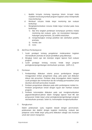 Kepramukaan 39
c. Apabila ternyata memang tujuannya belum tercapai maka
mulailah merancang kembali program kegiatan untuk memperbaiki
masa berikutnya.
d. Membuat rencana tindak lanjut monitoring dan evaluasi
berikutnya.
e. Mengimplementasikan rencana tindak lanjut tersebut pada masa
berikutnya.
1) Ada lima langkah pembinaan kemampuan pembina melalui
monitoring dan evaluasi, yaitu: (a) menciptakan hubungan-
hubungan yang harmonis, (b) analisis kebutuhan,
2) mengembangkan strategi pelatihan dan alat/bahan pelatiha
pramuka,
3) menilai, dan
4) revisi.
D. Aktifitas Pembelajaran
1. Curah pendapat tentang pengalaman melaksanakan kegiatan
ekstrakulikuler pramuka di satuan pendidikan yang dibinanya.
2. Mengkaji materi ajar dan deskripsi singkat laporan hasil evaluasi
program
3. Curah pendapat tentang rencana tindak lanjut program
peningkatan/pengembangan ekstrkurikuler pramuka. (LKPS.4.2).
E. Penilaian
1. Penilaiansikap dilakukan selama proses pembelajaran dengan
menggunakan lembar pengamatan sikap, yaitu pada saat dilakukan
diskusi dan presentasi. Penilaian sikap kesungguhan dalam kegiatan
curah pendapat dan memberikan ide-ide terhadap permasalahan untuk
dicarikan alternatif pemecahan masalah.
2. Penilaian pengetahuan dilakukan pada akhir pembelajaran melalui tes.
Penilaian pengetahuan terkait dengan tujuan dan manfaat evaluasi
program.
3. Penilaian keterampilan dilakukan pada saat mengkomunikasikan
gagasan/ide/pikiran-pikiran dalam mengkaji laporan hasil ME dan
penyusunan tindak lanjut untuk peningkatan/pengembangan program
ekstrakurikuler pramuka. Selain itu, keterampilan mengkomunikasikan
F. Rangkuman
Dalam pelaksanaan suatu kegiatan diawali dengan perencanaan,
pelaksanaan dan diakhiri dengan kegiatan monitoring, evaluasi dan
pelaporan serta tindak lanjut yang perlu dilakukan sebagai satu kesatuan
untuh dari sistem manajemen.
Kepramukaan 39
c. Apabila ternyata memang tujuannya belum tercapai maka
mulailah merancang kembali program kegiatan untuk memperbaiki
masa berikutnya.
d. Membuat rencana tindak lanjut monitoring dan evaluasi
berikutnya.
e. Mengimplementasikan rencana tindak lanjut tersebut pada masa
berikutnya.
1) Ada lima langkah pembinaan kemampuan pembina melalui
monitoring dan evaluasi, yaitu: (a) menciptakan hubungan-
hubungan yang harmonis, (b) analisis kebutuhan,
2) mengembangkan strategi pelatihan dan alat/bahan pelatiha
pramuka,
3) menilai, dan
4) revisi.
D. Aktifitas Pembelajaran
1. Curah pendapat tentang pengalaman melaksanakan kegiatan
ekstrakulikuler pramuka di satuan pendidikan yang dibinanya.
2. Mengkaji materi ajar dan deskripsi singkat laporan hasil evaluasi
program
3. Curah pendapat tentang rencana tindak lanjut program
peningkatan/pengembangan ekstrkurikuler pramuka. (LKPS.4.2).
E. Penilaian
1. Penilaiansikap dilakukan selama proses pembelajaran dengan
menggunakan lembar pengamatan sikap, yaitu pada saat dilakukan
diskusi dan presentasi. Penilaian sikap kesungguhan dalam kegiatan
curah pendapat dan memberikan ide-ide terhadap permasalahan untuk
dicarikan alternatif pemecahan masalah.
2. Penilaian pengetahuan dilakukan pada akhir pembelajaran melalui tes.
Penilaian pengetahuan terkait dengan tujuan dan manfaat evaluasi
program.
3. Penilaian keterampilan dilakukan pada saat mengkomunikasikan
gagasan/ide/pikiran-pikiran dalam mengkaji laporan hasil ME dan
penyusunan tindak lanjut untuk peningkatan/pengembangan program
ekstrakurikuler pramuka. Selain itu, keterampilan mengkomunikasikan
F. Rangkuman
Dalam pelaksanaan suatu kegiatan diawali dengan perencanaan,
pelaksanaan dan diakhiri dengan kegiatan monitoring, evaluasi dan
pelaporan serta tindak lanjut yang perlu dilakukan sebagai satu kesatuan
untuh dari sistem manajemen.
Kepramukaan 39
c. Apabila ternyata memang tujuannya belum tercapai maka
mulailah merancang kembali program kegiatan untuk memperbaiki
masa berikutnya.
d. Membuat rencana tindak lanjut monitoring dan evaluasi
berikutnya.
e. Mengimplementasikan rencana tindak lanjut tersebut pada masa
berikutnya.
1) Ada lima langkah pembinaan kemampuan pembina melalui
monitoring dan evaluasi, yaitu: (a) menciptakan hubungan-
hubungan yang harmonis, (b) analisis kebutuhan,
2) mengembangkan strategi pelatihan dan alat/bahan pelatiha
pramuka,
3) menilai, dan
4) revisi.
D. Aktifitas Pembelajaran
1. Curah pendapat tentang pengalaman melaksanakan kegiatan
ekstrakulikuler pramuka di satuan pendidikan yang dibinanya.
2. Mengkaji materi ajar dan deskripsi singkat laporan hasil evaluasi
program
3. Curah pendapat tentang rencana tindak lanjut program
peningkatan/pengembangan ekstrkurikuler pramuka. (LKPS.4.2).
E. Penilaian
1. Penilaiansikap dilakukan selama proses pembelajaran dengan
menggunakan lembar pengamatan sikap, yaitu pada saat dilakukan
diskusi dan presentasi. Penilaian sikap kesungguhan dalam kegiatan
curah pendapat dan memberikan ide-ide terhadap permasalahan untuk
dicarikan alternatif pemecahan masalah.
2. Penilaian pengetahuan dilakukan pada akhir pembelajaran melalui tes.
Penilaian pengetahuan terkait dengan tujuan dan manfaat evaluasi
program.
3. Penilaian keterampilan dilakukan pada saat mengkomunikasikan
gagasan/ide/pikiran-pikiran dalam mengkaji laporan hasil ME dan
penyusunan tindak lanjut untuk peningkatan/pengembangan program
ekstrakurikuler pramuka. Selain itu, keterampilan mengkomunikasikan
F. Rangkuman
Dalam pelaksanaan suatu kegiatan diawali dengan perencanaan,
pelaksanaan dan diakhiri dengan kegiatan monitoring, evaluasi dan
pelaporan serta tindak lanjut yang perlu dilakukan sebagai satu kesatuan
untuh dari sistem manajemen.
 