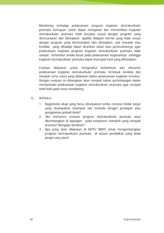 40 Kepramukaan
Monitoring terhadap pelaksanaan program kegiatan ekstrakurikuler
pramuka bertujuan untuk dapat mengawal dan memastikan kegiatan
ekstrakurikuler pramuka telah berjalan sesuai dengan program yang
direncanakan dan ditetapkan. apabila didapati hal-hal yang tidak sesuai
dengan program yang direncanakan dan ditetapkan, ada masalah atau
kendala yang dihadapi dapat dicarikan solusi atau pemecahannya agar
pelaksanaan kegiatan program kegiatan ekstrakurikuler pramuka tidak
sampai terhambat terlalu besar pada pelaksanaan kegiatannya, sehingga
kegiatan ekstrakurikuler pramuka dapat mencapai hasil yang diharapkan.
Evaluasi dilakukan untuk mengetahui keefektivan dan efiesiensi
pelaksanaan kegiatan ekstrakurikuler pramuka termasuk kendala dan
masalah serta solusi yang dilakukan dalam pelaksanaan kegiatan tersebut.
Dengan evaluasi ini diharapkan akan menjadi bahan pertimbangan dalam
memperbaiki pelaksanaan kegiatan ekstrakurikuler pramuka agar menjadi
lebih baik pada masa mendatang.
G. Refleksi
1. Bagaimana sikap yang harus ditunjukkan ketika rencana tindak lanjut
yang disampaikan kelompok lain berbeda dengan pendapat atau
pengalaman pribadi Anda?
2. Jika instrumen evaluasi program ekstrakurikuler pramuka akan
dikembangkan di lapangan, pada komponen manakah yang menjadi
prioritas? Mengapa demikian?
3. Apa yang akan dilakukan di KKPS/ MKPS untuk mengembangkan
program ekstrakurikuler pramuka di satuan pendidikan yang Anda
pimpin atau bina?
40 Kepramukaan
Monitoring terhadap pelaksanaan program kegiatan ekstrakurikuler
pramuka bertujuan untuk dapat mengawal dan memastikan kegiatan
ekstrakurikuler pramuka telah berjalan sesuai dengan program yang
direncanakan dan ditetapkan. apabila didapati hal-hal yang tidak sesuai
dengan program yang direncanakan dan ditetapkan, ada masalah atau
kendala yang dihadapi dapat dicarikan solusi atau pemecahannya agar
pelaksanaan kegiatan program kegiatan ekstrakurikuler pramuka tidak
sampai terhambat terlalu besar pada pelaksanaan kegiatannya, sehingga
kegiatan ekstrakurikuler pramuka dapat mencapai hasil yang diharapkan.
Evaluasi dilakukan untuk mengetahui keefektivan dan efiesiensi
pelaksanaan kegiatan ekstrakurikuler pramuka termasuk kendala dan
masalah serta solusi yang dilakukan dalam pelaksanaan kegiatan tersebut.
Dengan evaluasi ini diharapkan akan menjadi bahan pertimbangan dalam
memperbaiki pelaksanaan kegiatan ekstrakurikuler pramuka agar menjadi
lebih baik pada masa mendatang.
G. Refleksi
1. Bagaimana sikap yang harus ditunjukkan ketika rencana tindak lanjut
yang disampaikan kelompok lain berbeda dengan pendapat atau
pengalaman pribadi Anda?
2. Jika instrumen evaluasi program ekstrakurikuler pramuka akan
dikembangkan di lapangan, pada komponen manakah yang menjadi
prioritas? Mengapa demikian?
3. Apa yang akan dilakukan di KKPS/ MKPS untuk mengembangkan
program ekstrakurikuler pramuka di satuan pendidikan yang Anda
pimpin atau bina?
40 Kepramukaan
Monitoring terhadap pelaksanaan program kegiatan ekstrakurikuler
pramuka bertujuan untuk dapat mengawal dan memastikan kegiatan
ekstrakurikuler pramuka telah berjalan sesuai dengan program yang
direncanakan dan ditetapkan. apabila didapati hal-hal yang tidak sesuai
dengan program yang direncanakan dan ditetapkan, ada masalah atau
kendala yang dihadapi dapat dicarikan solusi atau pemecahannya agar
pelaksanaan kegiatan program kegiatan ekstrakurikuler pramuka tidak
sampai terhambat terlalu besar pada pelaksanaan kegiatannya, sehingga
kegiatan ekstrakurikuler pramuka dapat mencapai hasil yang diharapkan.
Evaluasi dilakukan untuk mengetahui keefektivan dan efiesiensi
pelaksanaan kegiatan ekstrakurikuler pramuka termasuk kendala dan
masalah serta solusi yang dilakukan dalam pelaksanaan kegiatan tersebut.
Dengan evaluasi ini diharapkan akan menjadi bahan pertimbangan dalam
memperbaiki pelaksanaan kegiatan ekstrakurikuler pramuka agar menjadi
lebih baik pada masa mendatang.
G. Refleksi
1. Bagaimana sikap yang harus ditunjukkan ketika rencana tindak lanjut
yang disampaikan kelompok lain berbeda dengan pendapat atau
pengalaman pribadi Anda?
2. Jika instrumen evaluasi program ekstrakurikuler pramuka akan
dikembangkan di lapangan, pada komponen manakah yang menjadi
prioritas? Mengapa demikian?
3. Apa yang akan dilakukan di KKPS/ MKPS untuk mengembangkan
program ekstrakurikuler pramuka di satuan pendidikan yang Anda
pimpin atau bina?
 