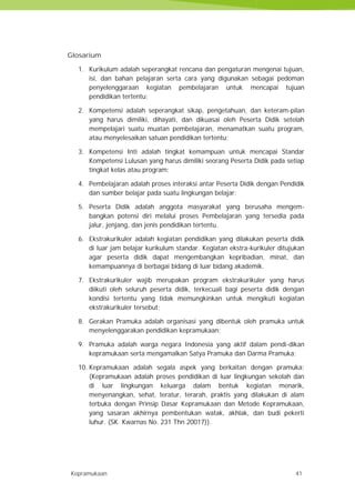 Kepramukaan 41
Glosarium
1. Kurikulum adalah seperangkat rencana dan pengaturan mengenai tujuan,
isi, dan bahan pelajaran serta cara yang digunakan sebagai pedoman
penyelenggaraan kegiatan pembelajaran untuk mencapai tujuan
pendidikan tertentu;
2. Kompetensi adalah seperangkat sikap, pengetahuan, dan keteram-pilan
yang harus dimiliki, dihayati, dan dikuasai oleh Peserta Didik setelah
mempelajari suatu muatan pembelajaran, menamatkan suatu program,
atau menyelesaikan satuan pendidikan tertentu;
3. Kompetensi Inti adalah tingkat kemampuan untuk mencapai Standar
Kompetensi Lulusan yang harus dimiliki seorang Peserta Didik pada setiap
tingkat kelas atau program;
4. Pembelajaran adalah proses interaksi antar Peserta Didik dengan Pendidik
dan sumber belajar pada suatu lingkungan belajar;
5. Peserta Didik adalah anggota masyarakat yang berusaha mengem-
bangkan potensi diri melalui proses Pembelajaran yang tersedia pada
jalur, jenjang, dan jenis pendidikan tertentu.
6. Ekstrakurikuler adalah kegiatan pendidikan yang dilakukan peserta didik
di luar jam belajar kurikulum standar. Kegiatan ekstra-kurikuler ditujukan
agar peserta didik dapat mengembangkan kepribadian, minat, dan
kemampuannya di berbagai bidang di luar bidang akademik.
7. Ekstrakurikuler wajib merupakan program ekstrakurikuler yang harus
diikuti oleh seluruh peserta didik, terkecuali bagi peserta didik dengan
kondisi tertentu yang tidak memungkinkan untuk mengikuti kegiatan
ekstrakurikuler tersebut;
8. Gerakan Pramuka adalah organisasi yang dibentuk oleh pramuka untuk
menyelenggarakan pendidikan kepramukaan;
9. Pramuka adalah warga negara Indonesia yang aktif dalam pendi-dikan
kepramukaan serta mengamalkan Satya Pramuka dan Darma Pramuka;
10. Kepramukaan adalah segala aspek yang berkaitan dengan pramuka;
(Kepramukaan adalah proses pendidikan di luar lingkungan sekolah dan
di luar lingkungan keluarga dalam bentuk kegiatan menarik,
menyenangkan, sehat, teratur, terarah, praktis yang dilakukan di alam
terbuka dengan Prinsip Dasar Kepramukaan dan Metode Kepramukaan,
yang sasaran akhirnya pembentukan watak, akhlak, dan budi pekerti
luhur. (SK. Kwarnas No. 231 Thn 20017)).
Kepramukaan 41
Glosarium
1. Kurikulum adalah seperangkat rencana dan pengaturan mengenai tujuan,
isi, dan bahan pelajaran serta cara yang digunakan sebagai pedoman
penyelenggaraan kegiatan pembelajaran untuk mencapai tujuan
pendidikan tertentu;
2. Kompetensi adalah seperangkat sikap, pengetahuan, dan keteram-pilan
yang harus dimiliki, dihayati, dan dikuasai oleh Peserta Didik setelah
mempelajari suatu muatan pembelajaran, menamatkan suatu program,
atau menyelesaikan satuan pendidikan tertentu;
3. Kompetensi Inti adalah tingkat kemampuan untuk mencapai Standar
Kompetensi Lulusan yang harus dimiliki seorang Peserta Didik pada setiap
tingkat kelas atau program;
4. Pembelajaran adalah proses interaksi antar Peserta Didik dengan Pendidik
dan sumber belajar pada suatu lingkungan belajar;
5. Peserta Didik adalah anggota masyarakat yang berusaha mengem-
bangkan potensi diri melalui proses Pembelajaran yang tersedia pada
jalur, jenjang, dan jenis pendidikan tertentu.
6. Ekstrakurikuler adalah kegiatan pendidikan yang dilakukan peserta didik
di luar jam belajar kurikulum standar. Kegiatan ekstra-kurikuler ditujukan
agar peserta didik dapat mengembangkan kepribadian, minat, dan
kemampuannya di berbagai bidang di luar bidang akademik.
7. Ekstrakurikuler wajib merupakan program ekstrakurikuler yang harus
diikuti oleh seluruh peserta didik, terkecuali bagi peserta didik dengan
kondisi tertentu yang tidak memungkinkan untuk mengikuti kegiatan
ekstrakurikuler tersebut;
8. Gerakan Pramuka adalah organisasi yang dibentuk oleh pramuka untuk
menyelenggarakan pendidikan kepramukaan;
9. Pramuka adalah warga negara Indonesia yang aktif dalam pendi-dikan
kepramukaan serta mengamalkan Satya Pramuka dan Darma Pramuka;
10. Kepramukaan adalah segala aspek yang berkaitan dengan pramuka;
(Kepramukaan adalah proses pendidikan di luar lingkungan sekolah dan
di luar lingkungan keluarga dalam bentuk kegiatan menarik,
menyenangkan, sehat, teratur, terarah, praktis yang dilakukan di alam
terbuka dengan Prinsip Dasar Kepramukaan dan Metode Kepramukaan,
yang sasaran akhirnya pembentukan watak, akhlak, dan budi pekerti
luhur. (SK. Kwarnas No. 231 Thn 20017)).
Kepramukaan 41
Glosarium
1. Kurikulum adalah seperangkat rencana dan pengaturan mengenai tujuan,
isi, dan bahan pelajaran serta cara yang digunakan sebagai pedoman
penyelenggaraan kegiatan pembelajaran untuk mencapai tujuan
pendidikan tertentu;
2. Kompetensi adalah seperangkat sikap, pengetahuan, dan keteram-pilan
yang harus dimiliki, dihayati, dan dikuasai oleh Peserta Didik setelah
mempelajari suatu muatan pembelajaran, menamatkan suatu program,
atau menyelesaikan satuan pendidikan tertentu;
3. Kompetensi Inti adalah tingkat kemampuan untuk mencapai Standar
Kompetensi Lulusan yang harus dimiliki seorang Peserta Didik pada setiap
tingkat kelas atau program;
4. Pembelajaran adalah proses interaksi antar Peserta Didik dengan Pendidik
dan sumber belajar pada suatu lingkungan belajar;
5. Peserta Didik adalah anggota masyarakat yang berusaha mengem-
bangkan potensi diri melalui proses Pembelajaran yang tersedia pada
jalur, jenjang, dan jenis pendidikan tertentu.
6. Ekstrakurikuler adalah kegiatan pendidikan yang dilakukan peserta didik
di luar jam belajar kurikulum standar. Kegiatan ekstra-kurikuler ditujukan
agar peserta didik dapat mengembangkan kepribadian, minat, dan
kemampuannya di berbagai bidang di luar bidang akademik.
7. Ekstrakurikuler wajib merupakan program ekstrakurikuler yang harus
diikuti oleh seluruh peserta didik, terkecuali bagi peserta didik dengan
kondisi tertentu yang tidak memungkinkan untuk mengikuti kegiatan
ekstrakurikuler tersebut;
8. Gerakan Pramuka adalah organisasi yang dibentuk oleh pramuka untuk
menyelenggarakan pendidikan kepramukaan;
9. Pramuka adalah warga negara Indonesia yang aktif dalam pendi-dikan
kepramukaan serta mengamalkan Satya Pramuka dan Darma Pramuka;
10. Kepramukaan adalah segala aspek yang berkaitan dengan pramuka;
(Kepramukaan adalah proses pendidikan di luar lingkungan sekolah dan
di luar lingkungan keluarga dalam bentuk kegiatan menarik,
menyenangkan, sehat, teratur, terarah, praktis yang dilakukan di alam
terbuka dengan Prinsip Dasar Kepramukaan dan Metode Kepramukaan,
yang sasaran akhirnya pembentukan watak, akhlak, dan budi pekerti
luhur. (SK. Kwarnas No. 231 Thn 20017)).
 