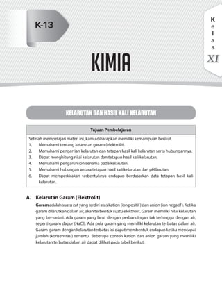 kimia
KELARUTAN DAN HASIL KALI KELARUTAN
Tujuan Pembelajaran
Setelah mempelajari materi ini, kamu diharapkan memiliki kemampuan berikut.
1. Memahami tentang kelarutan garam (elektrolit).
2. Memahami pengertian kelarutan dan tetapan hasil kali kelarutan serta hubungannya.
3. Dapat menghitung nilai kelarutan dan tetapan hasil kali kelarutan.
4. Memahami pengaruh ion senama pada kelarutan.
5. Memahami hubungan antara tetapan hasil kali kelarutan dan pH larutan.
6. Dapat memperkirakan terbentuknya endapan berdasarkan data tetapan hasil kali
kelarutan.
A. Kelarutan Garam (Elektrolit)
Garam adalah suatu zat yang terdiri atas kation (ion positif) dan anion (ion negatif). Ketika
garam dilarutkan dalam air, akan terbentuk suatu elektrolit. Garam memiliki nilai kelarutan
yang bervariasi. Ada garam yang larut dengan perbandingan tak terhingga dengan air,
seperti garam dapur (NaCl). Ada pula garam yang memiliki kelarutan terbatas dalam air.
Garam-garam dengan kelarutan terbatas ini dapat membentuk endapan ketika mencapai
jumlah (konsentrasi) tertentu. Beberapa contoh kation dan anion garam yang memiliki
kelarutan terbatas dalam air dapat dilihat pada tabel berikut.
XI
K
e
l
a
s
K-13
 