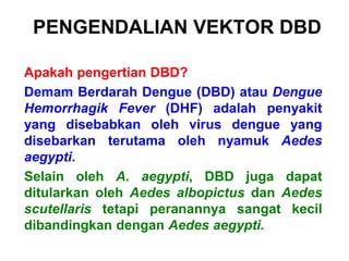 PENGENDALIAN VEKTOR DBD
Apakah pengertian DBD?
Demam Berdarah Dengue (DBD) atau Dengue
Hemorrhagik Fever (DHF) adalah penyakit
yang disebabkan oleh virus dengue yang
disebarkan terutama oleh nyamuk Aedes
aegypti.
Selain oleh A. aegypti, DBD juga dapat
ditularkan oleh Aedes albopictus dan Aedes
scutellaris tetapi peranannya sangat kecil
dibandingkan dengan Aedes aegypti.
 