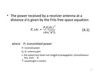 10
• The power received by a receiver antenna at a
distance d is given by the Friis free space equation:
(4.1)
where Pt: transmitted power
Pr: received power
Gt, Gr: antenna gain
L: the system loss factor not related to propagation. (miscellaneous
loss, and L 1)
: wavelength in metersλ
≥
 