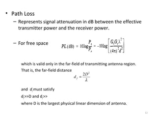 12
• Path Loss
– Represents signal attenuation in dB between the effective
transmitter power and the receiver power.
– For free space
which is valid only in the far-field of transmitting antenna region.
That is, the far-field distance
and df must satisfy
df>>D and df>>
where D is the largest physical linear dimension of antenna.
λ
2
2D
d f =
 