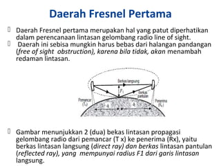 Daerah Fresnel Pertama
 Daerah Fresnel pertama merupakan hal yang patut diperhatikan
dalam perencanaan lintasan gelombang radio line of sight.
 Daerah ini sebisa mungkin harus bebas dari halangan pandangan
(free of sight obstruction), karena bila tidak, akan menambah
redaman lintasan.
 Gambar menunjukkan 2 (dua) bekas lintasan propagasi
gelombang radio dari pemancar (T x) ke penerima (Rx), yaitu
berkas lintasan langsung (direct ray) dan berkas lintasan pantulan
(reflected ray), yang mempunyai radius F1 dari garis lintasan
langsung.
 