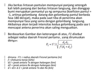  Jika berkas lintasan pantulan mempunyai panjang setengah
kali lebih panjang dari berkas lintasan langsung, dan dianggap
bumi merupakan pemantul ya ng sempurna (koefisien pantul =
-1, artinya gelombang datang dan gelombang pantul berbeda
fasa 180 derajat), maka pada saat tiba di penerima akan
mempunyai fasa yang sama dengan gelombang langsung.
Akibatnya akan terjadi intensitas kedua gelombang pada saa t
mencapai antena penerima akan saling menguatkan.
 Berdasarkan Gambar dan keterangan di atas, F1 disebut
sebagai radius daerah Fresnel pertama , yang dirumuskan
dengan:
 dimana : F1 = radius daerah Fresnel pertama (m)
 f = frekuensi kerja (GHz)
 d1 = jarak antara Tx dengan halangan (km)
 d2 = jarak antara Rx dengan halangan (km)
 d = d1+ d 2 = jarak antara Tx dan Rx (km)
 