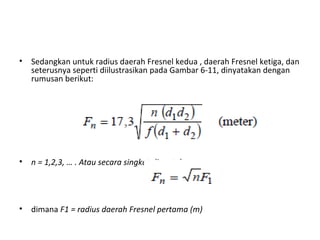 • Sedangkan untuk radius daerah Fresnel kedua , daerah Fresnel ketiga, dan
seterusnya seperti diilustrasikan pada Gambar 6-11, dinyatakan dengan
rumusan berikut:
• n = 1,2,3, … . Atau secara singkat dinyatakan:
• dimana F1 = radius daerah Fresnel pertama (m)
 