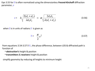 21
Eqn 3.55 for  is often normalized using the dimensionless Fresnel-Kirchoff diffraction
parameter, v
)(
2)(2
21
21
21
21
dd
dd
dd
dd
h
+
=
+
λ
α
λ
v = (3.56)
when  is in units of radians  is given as
 = 2
2
v
π (3.57)
from equations 3.54-3.57   , the phase difference, between LOS & diffracted path is
function of
• obstruction’s height & position
• transmitters & receivers height & position
simplify geometry by reducing all heights to minimum height
 