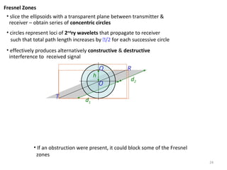 24
Fresnel Zones
• slice the ellipsoids with a transparent plane between transmitter &
receiver – obtain series of concentric circles
• circles represent loci of 2nd
ry wavelets that propagate to receiver
such that total path length increases by /2 for each successive circle
• effectively produces alternatively constructive & destructive
interference to received signal
T
R
O
d1
d2
h
Q
• If an obstruction were present, it could block some of the Fresnel
zones
 