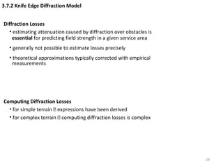 28
3.7.2 Knife Edge Diffraction Model
Diffraction Losses
• estimating attenuation caused by diffraction over obstacles is
essential for predicting field strength in a given service area
• generally not possible to estimate losses precisely
• theoretical approximations typically corrected with empirical
measurements
Computing Diffraction Losses
• for simple terrain  expressions have been derived
• for complex terrain  computing diffraction losses is complex
 