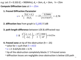 33
e.g. Let:  = 0.333 (fc = 900MHz), d1 = 1km, d2 = 1km, h = 25m
2. diffraction loss from graph is Gd(dB)  1dB
)10(333.0
)2000(2
25
)(2
6
21
21
−=
+
dd
dd
h
λ
v = = -2.74
1. Fresnel Diffraction Parameter
3. path length difference between LOS & diffracted rays
m
dd
ddh
625.0
10
2000
2
25
2 6
2
21
21
2
=




−
=




 +
 
4. Fresnel zone at tip of the obstruction (h = -25)
• solve for n such that  = n/2
• n = 2· 0.625/0.333 = 3.75
• tip of the obstruction completely blocks 1st
3 Fresnel zones
• diffraction losses are negligible since obstruction is below LOS path
Compute Diffraction Loss at h = -25m
 