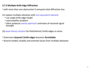 35
3.7.3 Multiple Knife Edge Diffraction
• with more than one obstruction  compute total diffraction loss
(1) replace multiple obstacles with one equivalent obstacle
• use single knife edge model
• oversimplifies problem
• often produces overly optimistic estimates of received signal
strength
(2) wave theory solution for field behind 2 knife edges in series
• Extensions beyond 2 knife edges becomes formidable
• Several models simplify and estimate losses from multiple obstacles
 