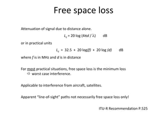 Free space loss
Attenuation of signal due to distance alone.
Lbf = 20 log (4πd / λ) dB
or in practical units
Lbf = 32.5 + 20 log(f) + 20 log (d) dB
where f is in MHz and d is in distance
For most practical situations, free space loss is the minimum loss
 worst case interference.
Applicable to interference from aircraft, satellites.
Apparent “line-of-sight” paths not necessarily free space loss only!
ITU-R Recommendation P.525
 