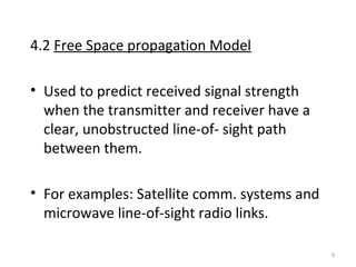 9
4.2 Free Space propagation Model
• Used to predict received signal strength
when the transmitter and receiver have a
clear, unobstructed line-of- sight path
between them.
• For examples: Satellite comm. systems and
microwave line-of-sight radio links.
 