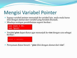 Mengisi Variabel Pointer
 Supaya variabel pointer menunjuk ke variabel lain, mula-mula harus
diisi dengan alamat dari variabel yang hendak ditunjuk.
 Misalnya terdapat pendefinisian seperti berikut :
 Variabel pint dapat diatur agar menunjuk ke vint dengan cara sebagai
berikut :
 Pernyataan diatas berarti : “pint diisi dengan alamat dari vint”.
int vint = 55;
int *pint;
pint = &vint;
 
