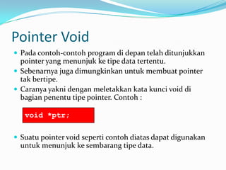 Pointer Void
 Pada contoh-contoh program di depan telah ditunjukkan
pointer yang menunjuk ke tipe data tertentu.
 Sebenarnya juga dimungkinkan untuk membuat pointer
tak bertipe.
 Caranya yakni dengan meletakkan kata kunci void di
bagian penentu tipe pointer. Contoh :
 Suatu pointer void seperti contoh diatas dapat digunakan
untuk menunjuk ke sembarang tipe data.
void *ptr;
 