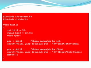 #include <iostream.h>
#include <conio.h>
void main()
{
int bil1 = 55;
float bil2 = 33.45;
void *ptr;
ptr = &bil1; //bisa menunjuk ke int
cout<<"Nilai yang ditunjuk ptr : "<<*(int*)ptr<<endl;
ptr = &bil2; //bisa menunjuk ke float
cout<<"Nilai yang ditunjuk ptr : "<<*(float*)ptr<<endl;
getch();
}
 