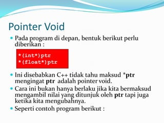 Pointer Void
 Pada program di depan, bentuk berikut perlu
diberikan :
 Ini disebabkan C++ tidak tahu maksud *ptr
mengingat ptr adalah pointer void.
 Cara ini bukan hanya berlaku jika kita bermaksud
mengambil nilai yang ditunjuk oleh ptr tapi juga
ketika kita mengubahnya.
 Seperti contoh program berikut :
*(int*)ptr
*(float*)ptr
 