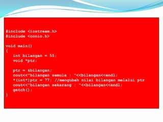 #include <iostream.h>
#include <conio.h>
void main()
{
int bilangan = 55;
void *ptr;
ptr = &bilangan;
cout<<"bilangan semula : "<<bilangan<<endl;
*(int*)ptr = 77; //mengubah nilai bilangan melalui ptr
cout<<"bilangan sekarang : "<<bilangan<<endl;
getch();
}
 