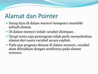 Alamat dan Pointer
 Setiap byte di dalam memori komputer memiliki
sebuah alamat.
 Di dalam memori inilah variabel disimpan.
 Tetapi tentu saja pemrogram tidak perlu menyebutkan
alamat dari suatu variabel secara explisit.
 Pada saat program dimuat di dalam memori, variabel
akan diletakkan dengan sendirinya pada alamat
tertentu.
 