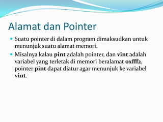Alamat dan Pointer
 Suatu pointer di dalam program dimaksudkan untuk
menunjuk suatu alamat memori.
 Misalnya kalau pint adalah pointer, dan vint adalah
variabel yang terletak di memori beralamat 0xfff2,
pointer pint dapat diatur agar menunjuk ke variabel
vint.
 