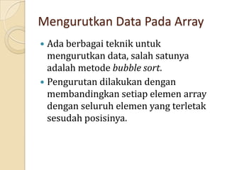 Mengurutkan Data Pada Array
 Ada berbagai teknik untuk
mengurutkan data, salah satunya
adalah metode bubble sort.
 Pengurutan dilakukan dengan
membandingkan setiap elemen array
dengan seluruh elemen yang terletak
sesudah posisinya.
 