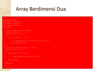 Array Berdimensi Dua
//program39.cpp
#include <iostream.h>
#include <conio.h>
#include <iomanip.h>
void main()
{
cout<<"Program Matrik"<<endl;
int matrik[3][3];
for(int i=0; i<3; i++)
{
for(int j=0; j<3; j++)
{
cout<<"Elemen ke "<<(i+1)<<","<<(j+1)<<" : ";
cin>>matrik[i][j];
}
}
cout<<endl<<"Matrik Hasil : "<<endl;
for(int i=0; i<3; i++)
{
for(int j=0; j<3; j++)
{
cout<<setw(4)<<matrik[i][j]<<" ";
}
cout<<endl;
}
getch();
}
 