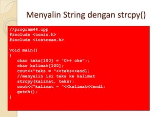 Menyalin String dengan strcpy()
//program44.cpp
#include <conio.h>
#include <iostream.h>
void main()
{
char teks[100] = "C++ oke";;
char kalimat[100];
cout<<"teks = "<<teks<<endl;
//menyalin isi teks ke kalimat
strcpy(kalimat, teks);
cout<<"kalimat = "<<kalimat<<endl;
getch();
}
 